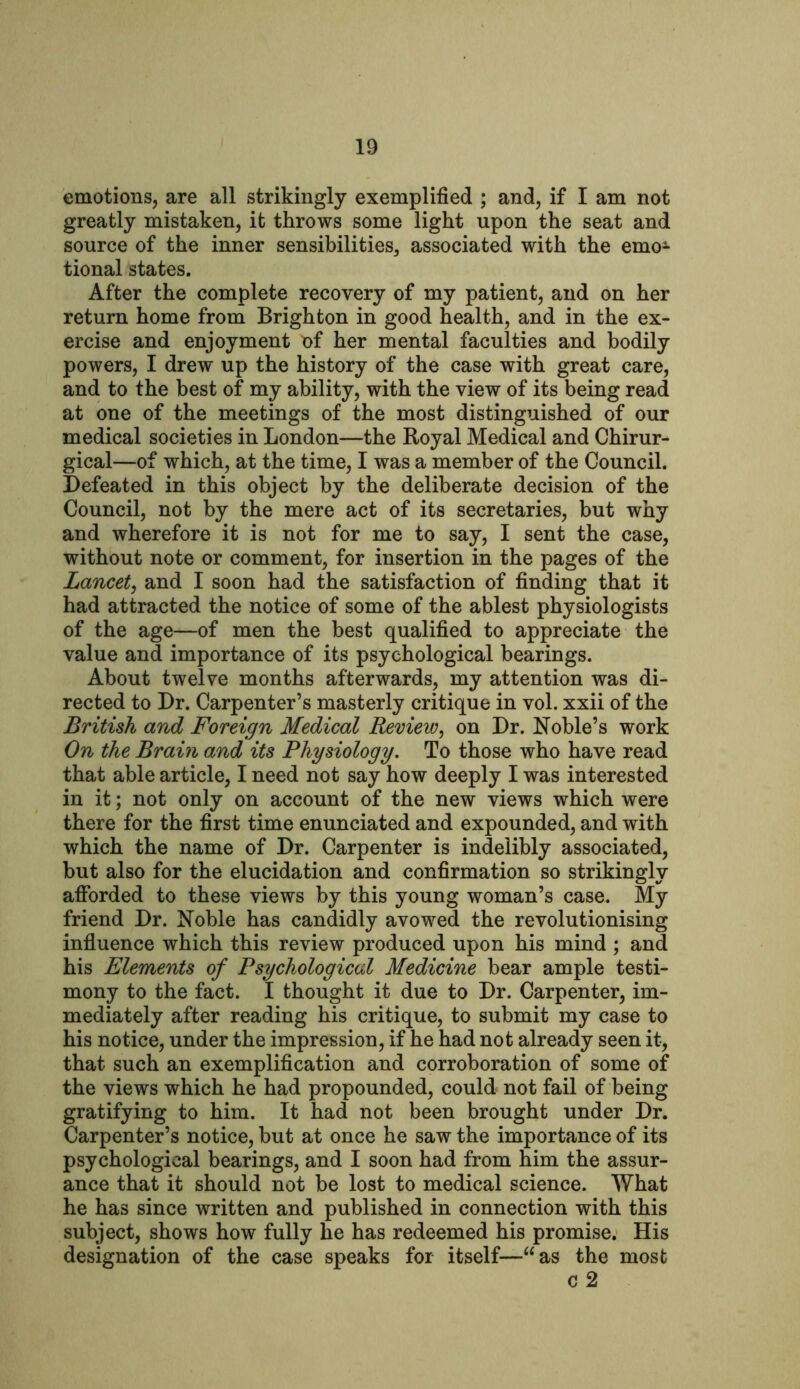 emotions, are all strikingly exemplified ; and, if I am not greatly mistaken, it throws some light upon the seat and source of the inner sensibilities,, associated with the emo1 tional states. After the complete recovery of my patient, and on her return home from Brighton in good health, and in the ex- ercise and enjoyment ef her mental faculties and bodily powers, I drew up the history of the case with great care, and to the best of my ability, with the view of its being read at one of the meetings of the most distinguished of our medical societies in London—the Royal Medical and Chirur- gical—of which, at the time, I was a member of the Council. Defeated in this object by the deliberate decision of the Council, not by the mere act of its secretaries, but why and wherefore it is not for me to say, I sent the case, without note or comment, for insertion in the pages of the Lancet, and I soon had the satisfaction of finding that it had attracted the notice of some of the ablest physiologists of the age—of men the best qualified to appreciate the value and importance of its psychological bearings. About twelve months afterwards, my attention was di- rected to Dr. Carpenter’s masterly critique in vol. xxii of the British and Foreign Medical Review, on Dr. Noble’s work On the Brain and its Physiology. To those who have read that able article, I need not say how deeply I was interested in it; not only on account of the new views which were there for the first time enunciated and expounded, and with which the name of Dr. Carpenter is indelibly associated, but also for the elucidation and confirmation so strikingly afforded to these views by this young woman’s case. My friend Dr. Noble has candidly avowed the revolutionising influence which this review produced upon his mind ; and his Elements of Psychological Medicine bear ample testi- mony to the fact. I thought it due to Dr. Carpenter, im- mediately after reading his critique, to submit my case to his notice, under the impression, if he had not already seen it, that such an exemplification and corroboration of some of the views which he had propounded, could not fail of being gratifying to him. It had not been brought under Dr. Carpenter’s notice, but at once he saw the importance of its psychological bearings, and I soon had from him the assur- ance that it should not be lost to medical science. What he has since written and published in connection with this subject, shows how fully he has redeemed his promise. His designation of the case speaks for itself—“as the most c 2
