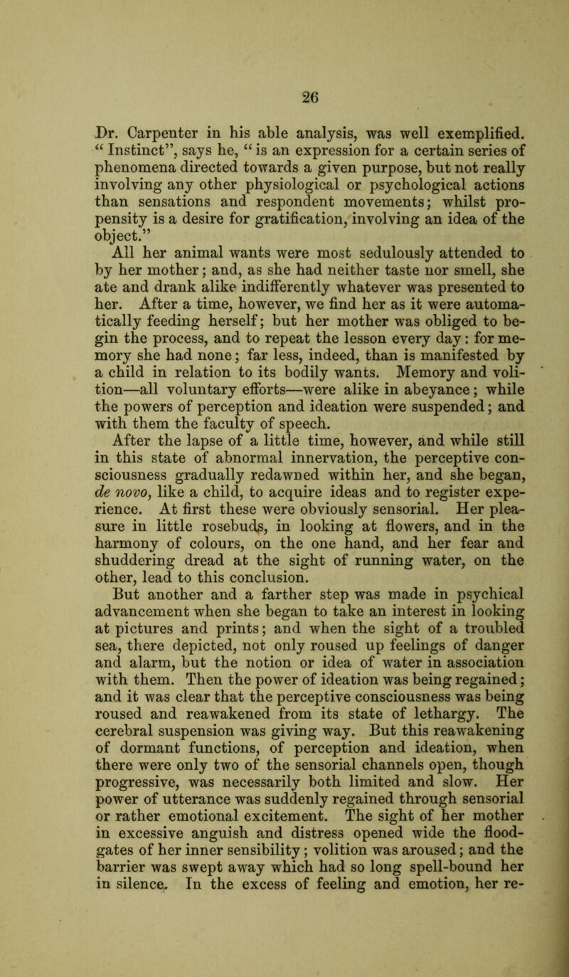 Dr. Carpenter in his able analysis, was well exemplified. u Instinct”, says he, “ is an expression for a certain series of phenomena directed towards a given purpose, but not really involving any other physiological or psychological actions than sensations and respondent movements; whilst pro- pensity is a desire for gratification, involving an idea of the object.” All her animal wants were most sedulously attended to by her mother; and, as she had neither taste nor smell, she ate and drank alike indifferently whatever was presented to her. After a time, however, we find her as it were automa- tically feeding herself; but her mother was obliged to be- gin the process, and to repeat the lesson every day: for me- mory she had none; far less, indeed, than is manifested by a child in relation to its bodily wants. Memory and voli- tion—all voluntary efforts—were alike in abeyance; while the powers of perception and ideation were suspended; and with them the faculty of speech. After the lapse of a little time, however, and while still in this state of abnormal innervation, the perceptive con- sciousness gradually redawned within her, and she began, de novo, like a child, to acquire ideas and to register expe- rience. At first these were obviously sensorial. Her plea- sure in little rosebuds, in looking at flowers, and in the harmony of colours, on the one hand, and her fear and shuddering dread at the sight of running water, on the other, lead to this conclusion. But another and a farther step was made in psychical advancement when she began to take an interest in looking at pictures and prints; and when the sight of a troubled sea, there depicted, not only roused up feelings of danger and alarm, but the notion or idea of water in association with them. Then the power of ideation was being regained; and it was clear that the perceptive consciousness was being roused and reawakened from its state of lethargy. The cerebral suspension was giving way. But this reawakening of dormant functions, of perception and ideation, when there were only two of the sensorial channels open, though progressive, was necessarily both limited and slow. Her power of utterance was suddenly regained through sensorial or rather emotional excitement. The sight of her mother in excessive anguish and distress opened wide the flood- gates of her inner sensibility; volition was aroused; and the barrier was swept away which had so long spell-bound her in silence,. In the excess of feeling and emotion, her re-