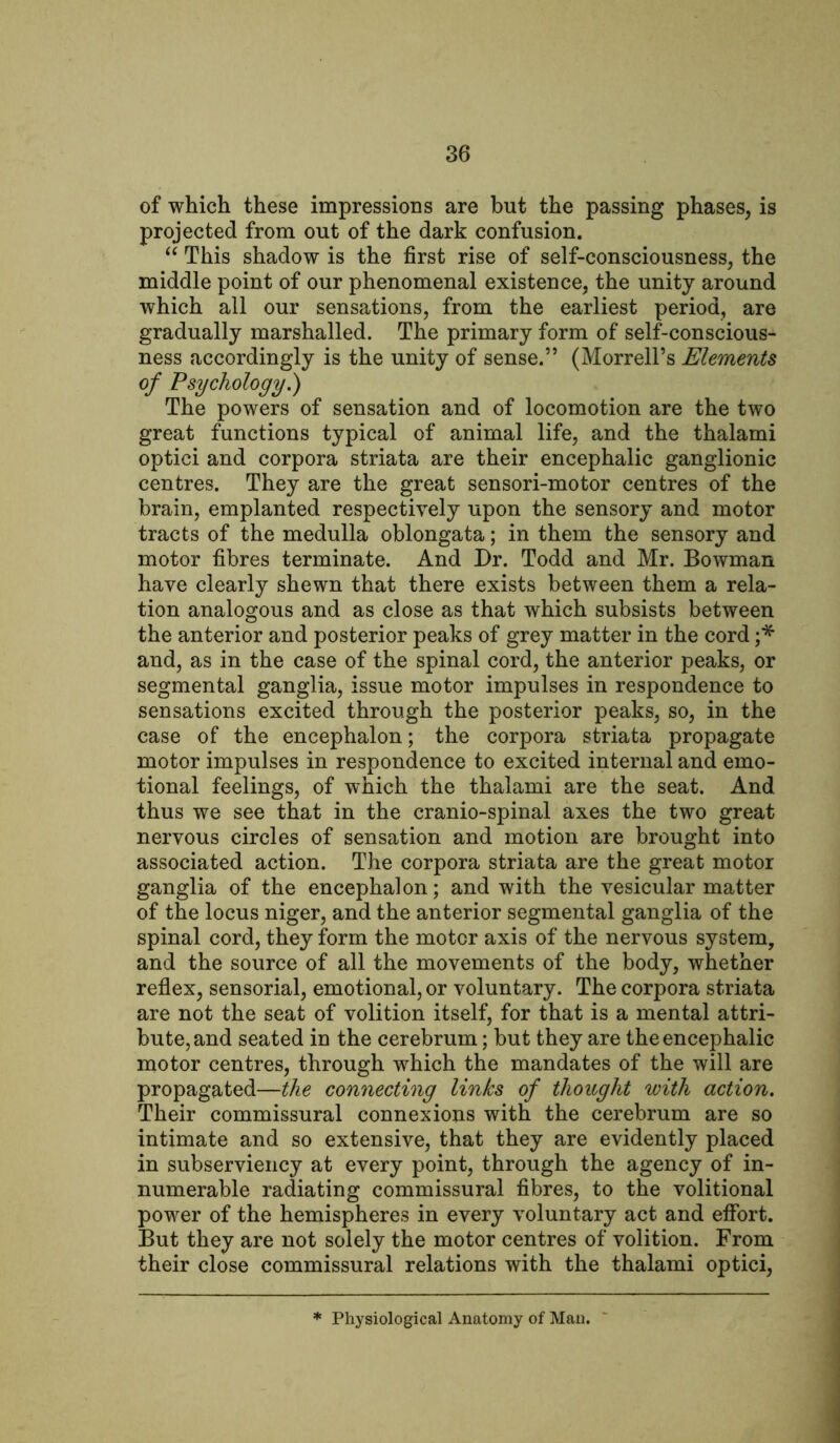 of which these impressions are but the passing phases, is projected from out of the dark confusion. “ This shadow is the first rise of self-consciousness, the middle point of our phenomenal existence, the unity around which all our sensations, from the earliest period, are gradually marshalled. The primary form of self-conscious- ness accordingly is the unity of sense.” (Morrell’s Elements of Psychology.) The powers of sensation and of locomotion are the two great functions typical of animal life, and the thalami optici and corpora striata are their encephalic ganglionic centres. They are the great sensori-motor centres of the brain, emplanted respectively upon the sensory and motor tracts of the medulla oblongata; in them the sensory and motor fibres terminate. And Dr. Todd and Mr. Bowman have clearly shewn that there exists between them a rela- tion analogous and as close as that which subsists between the anterior and posterior peaks of grey matter in the cord ;* and, as in the case of the spinal cord, the anterior peaks, or segmental ganglia, issue motor impulses in respondence to sensations excited through the posterior peaks, so, in the case of the encephalon; the corpora striata propagate motor impulses in respondence to excited internal and emo- tional feelings, of which the thalami are the seat. And thus we see that in the cranio-spinal axes the two great nervous circles of sensation and motion are brought into associated action. The corpora striata are the great motor ganglia of the encephalon; and with the vesicular matter of the locus niger, and the anterior segmental ganglia of the spinal cord, they form the motor axis of the nervous system, and the source of all the movements of the body, whether reflex, sensorial, emotional, or voluntary. The corpora striata are not the seat of volition itself, for that is a mental attri- bute, and seated in the cerebrum; but they are the encephalic motor centres, through which the mandates of the will are propagated—the connecting links of thought with action. Their commissural connexions with the cerebrum are so intimate and so extensive, that they are evidently placed in subserviency at every point, through the agency of in- numerable radiating commissural fibres, to the volitional power of the hemispheres in every voluntary act and effort. But they are not solely the motor centres of volition. From their close commissural relations with the thalami optici, Physiological Anatomy of Man.