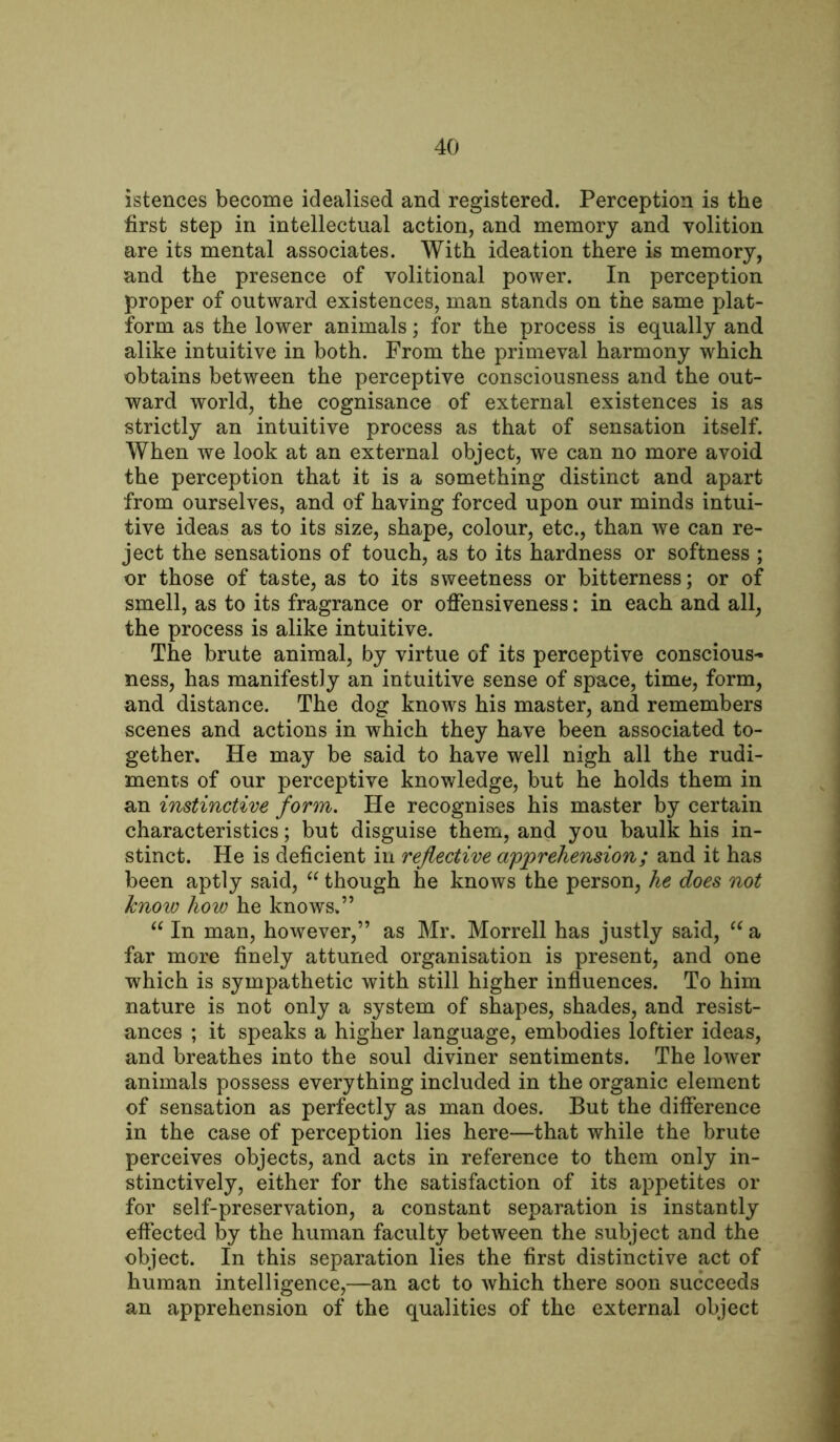 istences become idealised and registered. Perception is the first step in intellectual action, and memory and volition are its mental associates. With ideation there is memory, and the presence of volitional power. In perception proper of outward existences, man stands on the same plat- form as the lower animals; for the process is equally and alike intuitive in both. From the primeval harmony which obtains between the perceptive consciousness and the out- ward world, the cognisance of external existences is as strictly an intuitive process as that of sensation itself. When we look at an external object, we can no more avoid the perception that it is a something distinct and apart from ourselves, and of having forced upon our minds intui- tive ideas as to its size, shape, colour, etc., than we can re- ject the sensations of touch, as to its hardness or softness ; or those of taste, as to its sweetness or bitterness; or of smell, as to its fragrance or offensiveness: in each and all, the process is alike intuitive. The brute animal, by virtue of its perceptive conscious- ness, has manifestly an intuitive sense of space, time, form, and distance. The dog knows his master, and remembers scenes and actions in which they have been associated to- gether. He may be said to have well nigh all the rudi- ments of our perceptive knowledge, but he holds them in an instinctive form. He recognises his master by certain characteristics; but disguise them, and you baulk his in- stinct. He is deficient in reflective apprehension; and it has been aptly said, “ though he knows the person, he does not know how he knows.” “ In man, however,” as Mr. Morrell has justly said, “ a far more finely attuned organisation is present, and one which is sympathetic with still higher influences. To him nature is not only a system of shapes, shades, and resist- ances ; it speaks a higher language, embodies loftier ideas, and breathes into the soul diviner sentiments. The lower animals possess everything included in the organic element of sensation as perfectly as man does. But the difference in the case of perception lies here—that while the brute perceives objects, and acts in reference to them only in- stinctively, either for the satisfaction of its appetites or for self-preservation, a constant separation is instantly effected by the human faculty between the subject and the object. In this separation lies the first distinctive act of human intelligence,—an act to which there soon succeeds an apprehension of the qualities of the external object