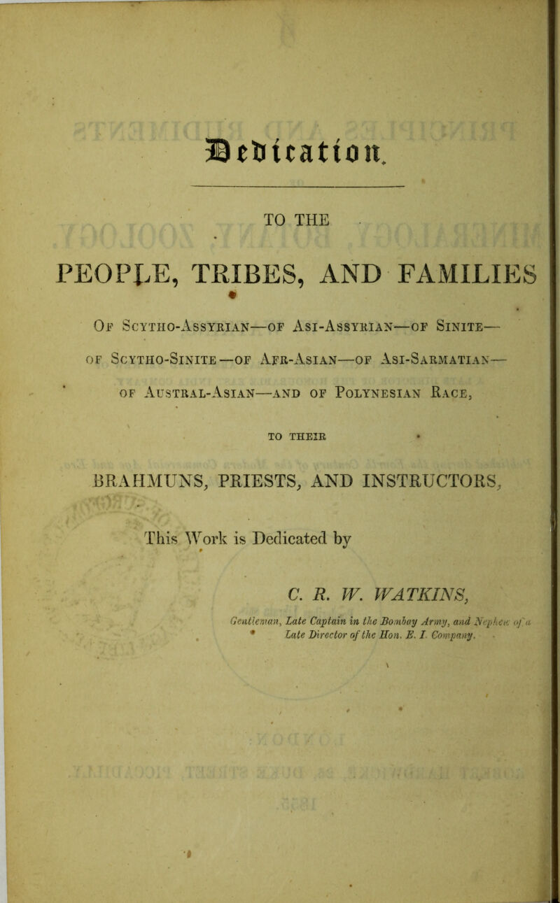 ®eUttattou TO THE PEOPLE, TRIBES, AND FAMILIES m Of Scytho-Assyrian—of Asi-Assyrian—of Sinite— OF ScYTHO-SlNITE —OF AFR-AsiAN—OF Asi-SARMATIAN— OF AiJSTRAL-AsIAN—AND OF POLYNESIAN RACE, TO THEIR BRAHMUNS, PRIESTS, AND INSTRUCTORS, This Work is Dedicated by C. R. W. WATKINS, Gentleman, Late Captain in the Bombay Army, and Nephctc of a * Late Director of the Hon. E. I Company. I