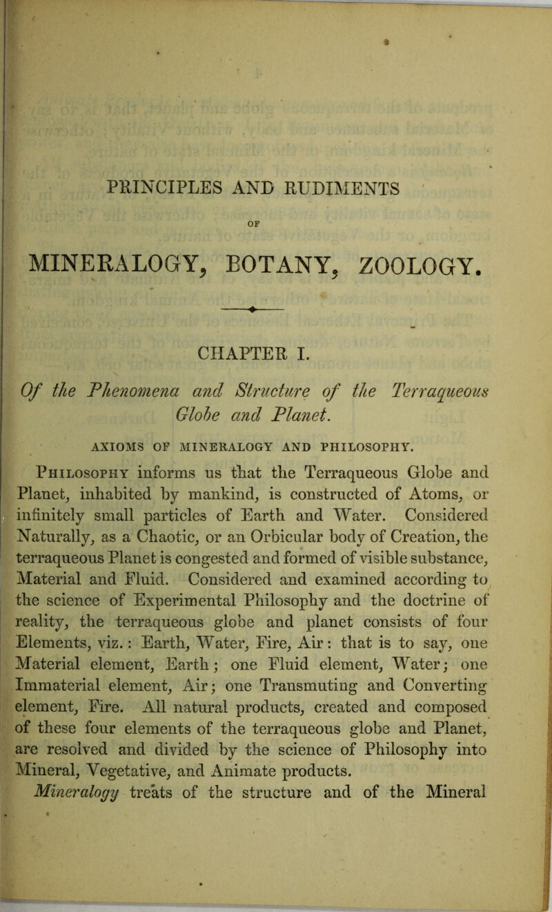 OF MINERALOGY, BOTANY, ZOOLOGY. CHAPTER I. Of the Phenomena and Structure of the Terraqueous Globe and Planet. AXIOMS OF MINERALOGY AND PHILOSOPHY. Philosophy informs ns that the Terraqueous Globe and Planet, inhabited by mankind, is constructed of Atoms, or infinitely small particles of Earth and Water. Considered Naturally, as a Chaotic, or an Orbicular body of Creation, the terraqueous Planet is congested and formed of visible substance, Material and Fluid. Considered and examined according to the science of Experimental Philosophy and the doctrine of reality, the terraqueous globe and planet consists of four Elements, viz.: Earth, Water, Fire, Air: that is to say, one Material element, Earth; one Fluid element, Water; one Immaterial element, Air; one Transmuting and Converting element, Fire. All natural products, created and composed of these four elements of the terraqueous globe and Planet, are resolved and divided by the science of Philosophy into Mineral, Vegetative, and iVnimate products. Mineralogy treats of the structure and of the Mineral