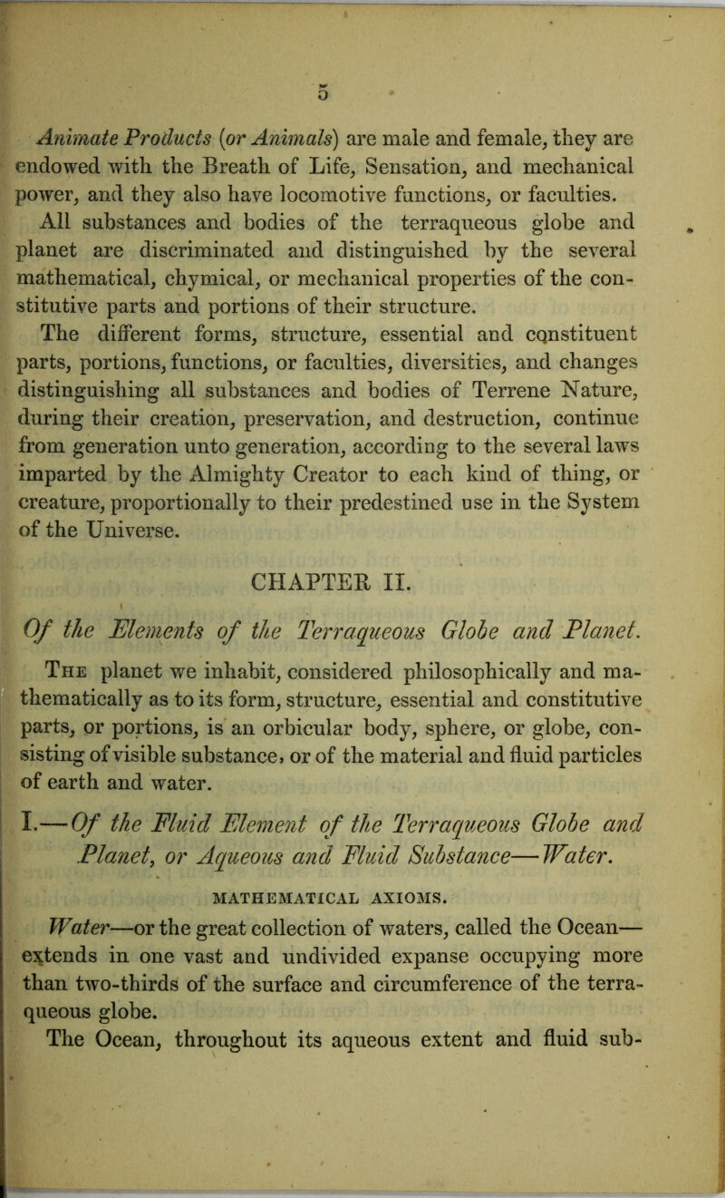 Animate Products (or Animals) are male and female, they are endowed with the Breath of Life, Sensation, and mechanical power, and they also have locomotive functions, or faculties. All substances and bodies of the terraqueous globe and planet are discriminated and distinguished by the several mathematical, chymical, or mechanical properties of the con- stitutive parts and portions of their structure. The different forms, structure, essential and constituent parts, portions, functions, or faculties, diversities, and changes distinguishing all substances and bodies of Terrene Nature, during their creation, preservation, and destruction, continue from generation unto generation, according to the several laws imparted by the Almighty Creator to each kind of thing, or creature, proportionally to their predestined use in the System of the Universe. CHAPTER II. Of the Elements of the Terraqueous Globe and Planet. The planet we inhabit, considered philosophically and ma- thematically as to its form, structure, essential and constitutive parts, or portions, is an orbicular body, sphere, or globe, con- sisting of visible substance, or of the material and fluid particles of earth and water. I.—-Of the Fluid Element of the Terraqueous Globe and Planet, or Aqueous and Fluid Substance—Water. MATHEMATICAL AXIOMS. Water—or the great collection of waters, called the Ocean— extends in one vast and undivided expanse occupying more than two-thirds of the surface and circumference of the terra- queous globe. The Ocean, throughout its aqueous extent and fluid sub-