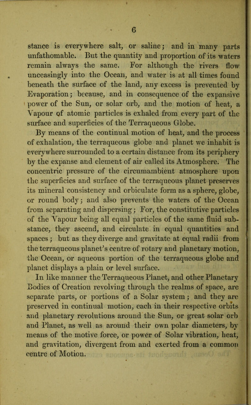 stance is everywhere salt, or saline; and in many parts unfathomable. But the quantity and proportion of its waters remain always the same. For although the rivers flow unceasingly into the Ocean, and water is at all times found beneath the surface of the land, any excess is prevented by Evaporation; because, and in consequence of the expansive power of the Sun, or solar orb, and the motion of heat, a Vapour of atomic particles is exhaled from every part of the surface and superficies of the Terraqueous Globe. By means of the continual motion of heat, and the process of exhalation, the terraqueous globe and planet we inhabit is everywhere surrounded to a certain distance from its periphery by the expanse and element of air called its Atmosphere. The concentric pressure of the circumambient atmosphere upon the superficies and surface of the terraqueous planet preserves its mineral consistency and orbiculate form as a sphere, globe, or round body; and also prevents the waters of the Ocean from separating and dispersing; For, the constitutive particles of the Vapour being all equal particles of the same fluid sub- stance, they ascend, and circulate in equal quantities and spaces; but as they diverge and gravitate at equal radii from the terraqueous planet's centre of rotary and planetary motion, the Ocean, or aqueous portion of the terraqueous globe and planet displays a plain or level surface. In like manner the Terraqueous Planet, and other Planetary Bodies of Creation revolving through the realms of space, are separate parts, or portions of a Solar system; and they are preserved in continual motion, each in their respective orbits and planetary revolutions around the Sun, or great solar orb and Planet, as well as around their own polar diameters, by means of the motive force, or power of Solar vibration, heat, and gravitation, divergent from and exerted from a common centre of Motion.