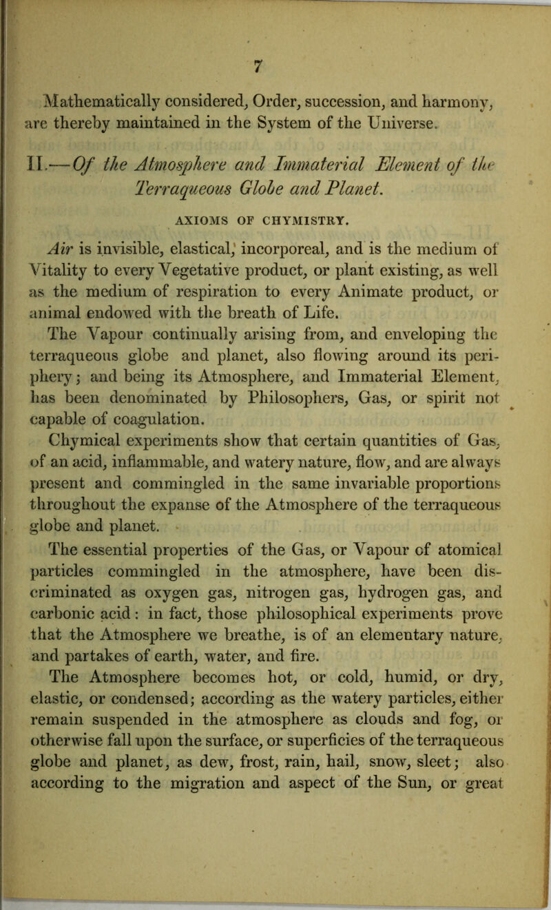 Mathematically considered, Order, succession, and harmony, are thereby maintained in the System of the Universe. II. — Of the Atmosphere and Immaterial Element of the Terraqueous Globe and Planet. AXIOMS OF CHYMISTRY. Air is invisible, elastical,1 incorporeal, and is the medium of Vitality to every Vegetative product, or plant existing, as well as the medium of respiration to every Animate product, or animal endowed with the breath of Life. The Vapour continually arising from, and enveloping the terraqueous globe and planet, also flowing around its peri- phery ; and being its Atmosphere, and Immaterial Element, has been denominated by Philosophers, Gas, or spirit not capable of coagulation. Chymical experiments show that certain quantities of Gas, of an acid, inflammable, and watery nature, flow, and are always present and commingled in the same invariable proportions throughout the expanse of the Atmosphere of the terraqueous globe and planet. The essential properties of the Gas, or Vapour cf atomical particles commingled in the atmosphere, have been dis- criminated as oxygen gas, nitrogen gas, hydrogen gas, and carbonic acid: in fact, those philosophical experiments prove that the Atmosphere we breathe, is of an elementary nature, and partakes of earth, water, and fire. The Atmosphere becomes hot, or cold, humid, or dry, elastic, or condensed; according as the watery particles, either remain suspended in the atmosphere as clouds and fog, or otherwise fall upon the surface, or superficies of the terraqueous globe and planet, as dew, frost, rain, hail, snow, sleet; also according to the migration and aspect of the Sun, or great