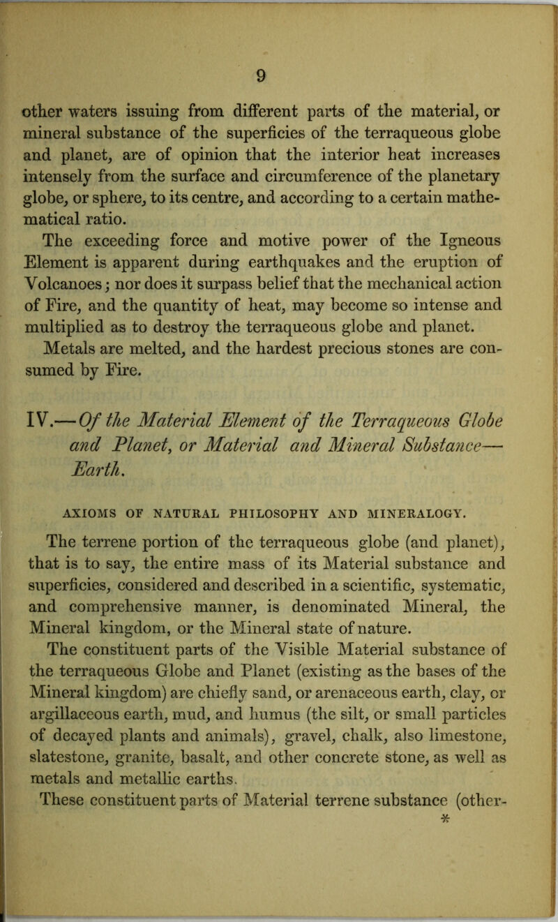 other waters issuing from different parts of the material, or mineral substance of the superficies of the terraqueous globe and planet, are of opinion that the interior heat increases intensely from the surface and circumference of the planetary globe, or sphere, to its centre, and according to a certain mathe- matical ratio. The exceeding force and motive power of the Igneous Element is apparent during earthquakes and the eruption of Volcanoes; nor does it surpass belief that the mechanical action of Fire, and the quantity of heat, may become so intense and multiplied as to destroy the terraqueous globe and planet. Metals are melted, and the hardest precious stones are con- sumed by Fire. IV.— Of the Material Element of the Terraqueous Globe and Planet, or Material and Mineral Substance— Earth. AXIOMS OF NATURAL PHILOSOPHY AND MINERALOGY. The terrene portion of the terraqueous globe (and planet), that is to say, the entire mass of its Material substance and superficies, considered and described in a scientific, systematic, and comprehensive manner, is denominated Mineral, the Mineral kingdom, or the Mineral state of nature. The constituent parts of the Visible Material substance of the terraqueous Globe and Planet (existing as the bases of the Mineral kingdom) are chiefly sand, or arenaceous earth, clay, or argillaceous earth, mud, and humus (the silt, or small particles of decayed plants and animals), gravel, chalk, also limestone, slatestone, granite, basalt, and other concrete stone, as well as metals and metallic earths. These constituent parts of Material terrene substance (other- *