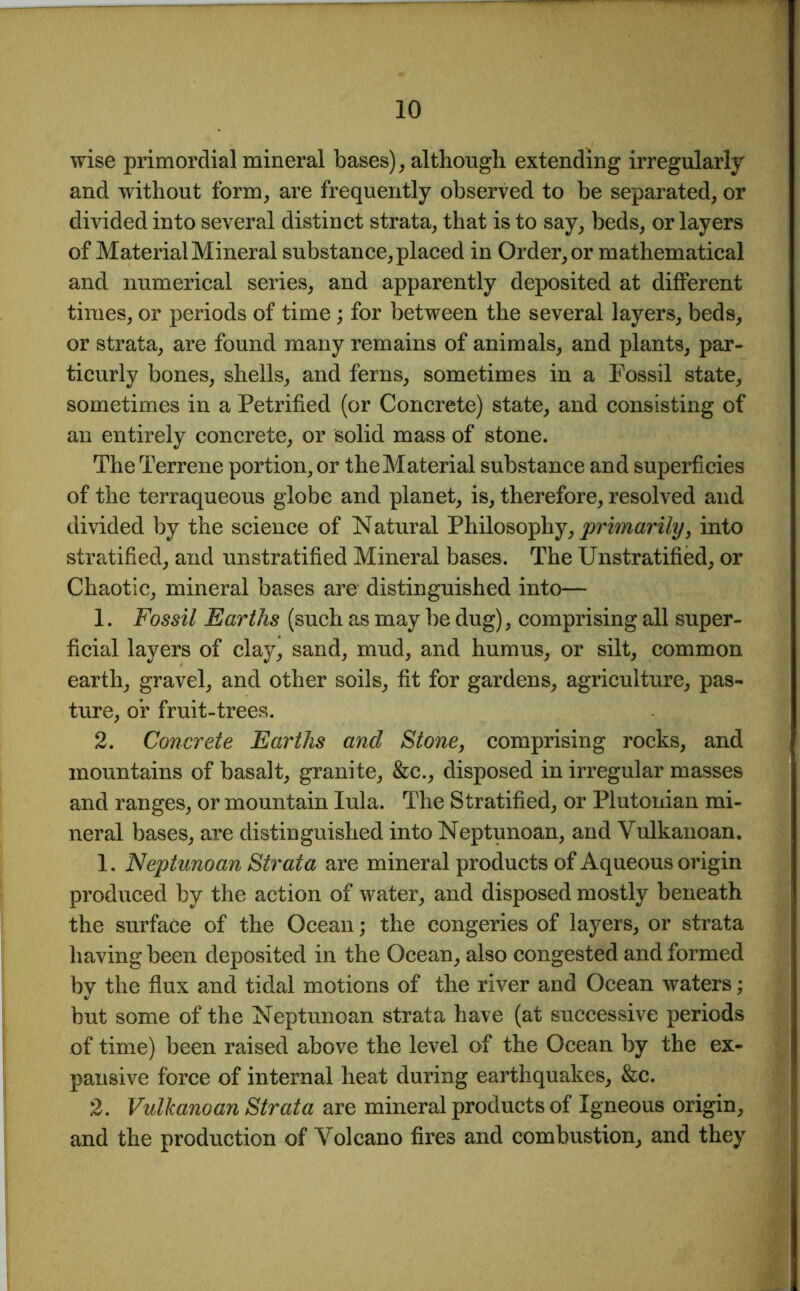 wise primordial mineral bases), although extending irregularly and without form, are frequently observed to be separated, or divided into several distinct strata, that is to say, beds, or layers of Material Mineral substance, placed in Order, or mathematical and numerical series, and apparently deposited at different times, or periods of time; for between the several layers, beds, or strata, are found many remains of animals, and plants, par- ticurly bones, shells, and ferns, sometimes in a Fossil state, sometimes in a Petrified (or Concrete) state, and consisting of an entirely concrete, or solid mass of stone. The Terrene portion, or the Material substance and superficies of the terraqueous globe and planet, is, therefore, resolved and divided by the science of Natural Philosophy, primarily, into stratified, and unstratified Mineral bases. The Unstratified, or Chaotic, mineral bases are distinguished into— 1. Fossil Earths (such as may be dug), comprising all super- ficial layers of clay, sand, mud, and humus, or silt, common earth, gravel, and other soils, fit for gardens, agriculture, pas- ture, or fruit-trees. 2. Concrete Earths and Stone, comprising rocks, and mountains of basalt, granite, &c., disposed in irregular masses and ranges, or mountain Iula. The Stratified, or Plutonian mi- neral bases, are distinguished into Neptunoan, and Vulkanoan. 1. Neptunoan Strata are mineral products of Aqueous origin produced by the action of water, and disposed mostly beneath the surface of the Ocean; the congeries of layers, or strata having been deposited in the Ocean, also congested and formed by the flux and tidal motions of the river and Ocean waters; but some of the Neptunoan strata have (at successive periods of time) been raised above the level of the Ocean by the ex- pansive force of internal heat during earthquakes, &c. 2. Vulkanoan Strata are mineral products of Igneous origin, and the production of Volcano fires and combustion, and they