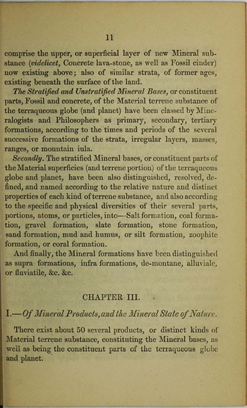 comprise the upper, or superficial layer of new Mineral sub- stance (videlicet, Concrete lava-stone, as well as Fossil cinder) now existing above; also of similar strata, of former ages, existing beneath the surface of the land. The Stratified and Unstratified Mineral Bases, or constituent parts, Fossil and concrete, of the Material terrene substance of the terraqueous globe (and planet) have been classed by Mine- ralogists and Philosophers as primary, secondary, tertiary formations, according to the times and periods of the several successive formations of the strata, irregular layers, masses, ranges, or mountain iula. Secondly. The stratified Mineral bases, or constituent parts of the Material superficies (and terrene portion) of the terraqueous globe and planet, have been also distinguished, resolved, de- fined, and named according to the relative nature and distinct properties of each kind of terrene substance, and also according to the specific and physical diversities of their several parts, portions, atoms, or particles, into—Salt formation, coal forma- tion, gravel formation, slate formation, stone formation, sand formation, mud and humus, or silt formation, zoophite formation, or coral formation. And finally, the Mineral formations have been distinguished as supra formations, infra formations, de-montane, alluviale^ or fluviatile, &e. &c. CHAPTER III. I.— Of Mineral Products, and the Mineral State of Nature. There exist about 50 several products, or distinct kinds of Material terrene substance, constituting the Mineral bases, as well as being the constituent parts of the terraqueous globe and planet.