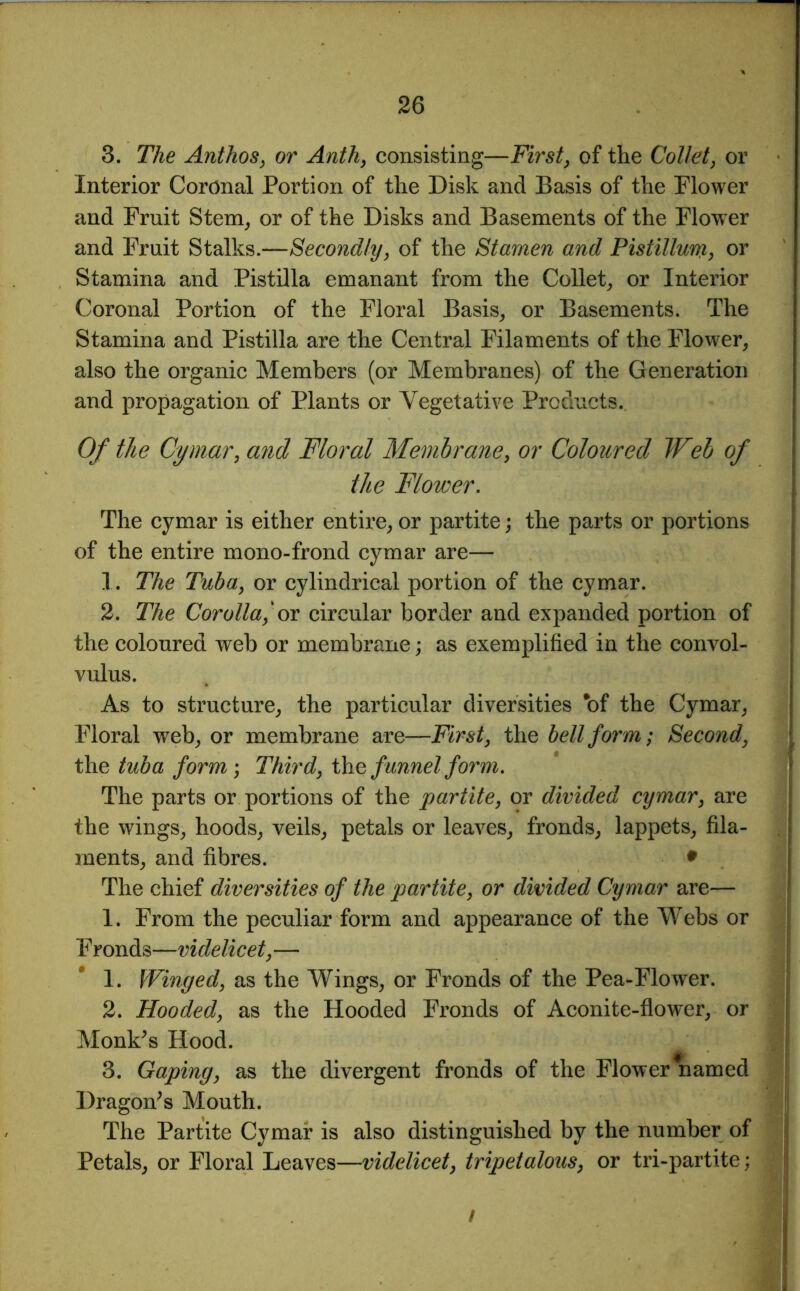 3. The Anthos, or Anth, consisting—First, of the Collet, or Interior Coronal Portion of the Disk and Basis of the Flower and Fruit Stem, or of the Disks and Basements of the Flower and Fruit Stalks.—Secondly, of the Stamen and Pistillurn, or Stamina and Pistilla emanant from the Collet, or Interior Coronal Portion of the Floral Basis, or Basements. The Stamina and Pistilla are the Central Filaments of the Flower, also the organic Members (or Membranes) of the Generation and propagation of Plants or Vegetative Products. Of the Cymar, and Floral Membrane, or Coloured Web of the Flower. The cymar is either entire, or partite; the parts or portions of the entire mono-frond cymar are— 1. The Tuba, or cylindrical portion of the cymar. 2. The Corolla,'or circular border and expanded portion of the coloured web or membrane; as exemplified in the convol- vulus. As to structure, the particular diversities *of the Cymar, Floral web, or membrane are—First, the bell form; Second, the tuba form ; Third, the funnel form. The parts or portions of the partite, or divided cymar, are the wings, hoods, veils, petals or leaves, fronds, lappets, fila- ments, and fibres. • The chief diversities of the partite, or divided Cymar are— 1. From the peculiar form and appearance of the Webs or F ronds—videlicet, — 1. Winged, as the Wings, or Fronds of the Pea-Flower. 2. Hooded, as the Hooded Fronds of Aconite-flower, or Monk’s Hood. 3. Gaping, as the divergent fronds of the Flower named Dragon’s Mouth. The Partite Cymar is also distinguished by the number of Petals, or Floral Leaves—videlicet, tripetalous, or tri-partite; /