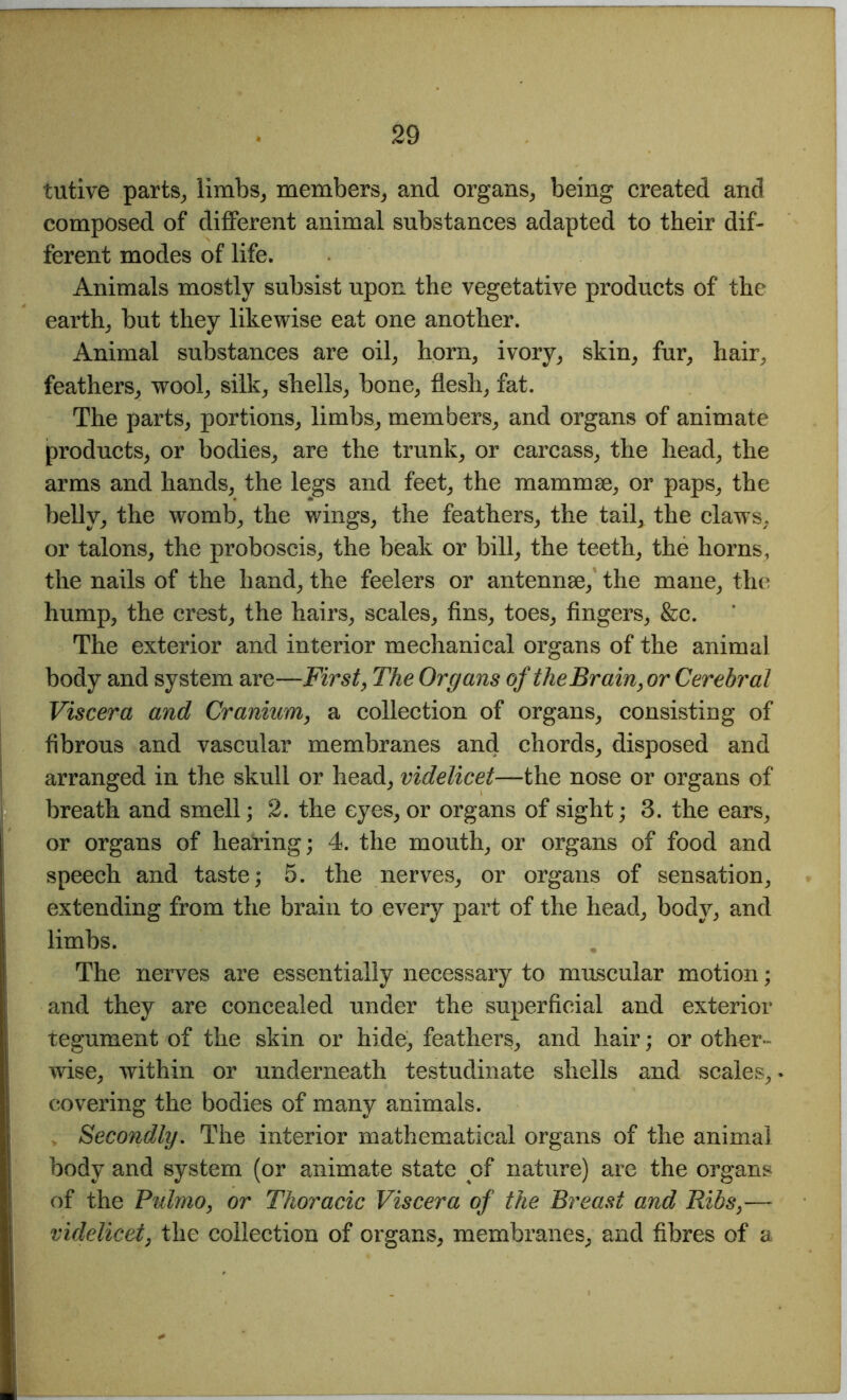 tutive parts, limbs, members, and organs, being created and composed of different animal substances adapted to their dif- ferent modes of life. Animals mostly subsist upon the vegetative products of the earth, but they likewise eat one another. Animal substances are oil, horn, ivory, skin, fur, hair, feathers, wool, silk, shells, bone, flesh, fat. The parts, portions, limbs, members, and organs of animate products, or bodies, are the trunk, or carcass, the head, the arms and hands, the legs and feet, the mammae, or paps, the belly, the womb, the wings, the feathers, the tail, the claws, or talons, the proboscis, the beak or bill, the teeth, the horns, the nails of the hand, the feelers or antennae, the mane, the hump, the crest, the hairs, scales, fins, toes, fingers, &c. The exterior and interior mechanical organs of the animal body and system are—First, The Organs of the Brain,or Cerebral Viscera and Cranium, a collection of organs, consisting of fibrous and vascular membranes and chords, disposed and arranged in the skull or head, videlicet—the nose or organs of breath and smell; 2. the eyes, or organs of sight; 3. the ears, or organs of hearing; 4. the mouth, or organs of food and speech and taste; 5. the nerves, or organs of sensation, extending from the brain to every part of the head, body, and limbs. The nerves are essentially necessary to muscular motion; and they are concealed under the superficial and exterior tegument of the skin or hide, feathers, and hair; or other- wise, within or underneath testudinate shells and scales, covering the bodies of many animals. Secondly. The interior mathematical organs of the animal body and system (or animate state of nature) are the organs of the Pulmo, or Thoracic Viscera of the Breast and Ribs,— videlicet, the collection of organs, membranes, and fibres of a