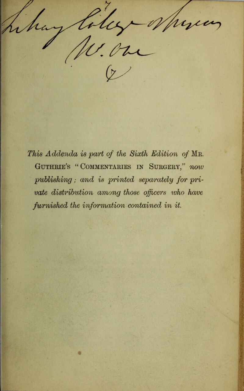 This Addenda is part of the Sixth Edition of Me. Guthrie's “Commentaries in Surgery,” now publishing; and is printed separately for pri- vate distribution among those officers who have furnished the inforrmtion contained in it.