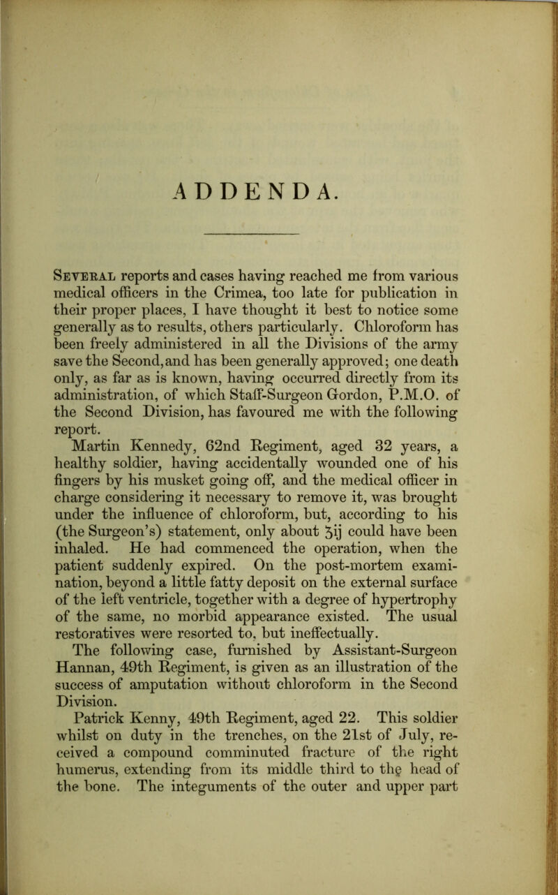 ADDENDA. Seveeal reports and cases having reached me from various medical officers in the Crimea, too late for publication in their proper places, I have thought it best to notice some generally as to results, others particularly. Chloroform has been freely administered in all the Divisions of the army save the Second,and has been generally approved; one death only, as far as is known, having occurred directly from its administration, of which Staff-Surgeon Cordon, P.M.O. of the Second Division, has favoured me with the following report. Martin Kennedy, 62nd Regiment, aged 32 years, a healthy soldier, having accidentally wounded one of his fingers by his musket going off, and the medical officer in charge considering it necessary to remove it, was brought under the influence of chloroform, hut, according to his (the Surgeon’s) statement, only about could have been inhaled. He had commenced the operation, when the patient suddenly expired. On the post-mortem exami- nation, beyond a little fatty deposit on the external surface of the left ventricle, together with a degree of hypertrophy of the same, no morbid appearance existed. The usual restoratives were resorted to, hut ineffectually. The following case, furnished by Assistant-Surgeon Hannan, 49th Regiment, is given as an illustration of the success of amputation without chloroform in the Second Division. Patrick Kenny, 49th Regiment, aged 22. This soldier whilst on duty in the trenches, on the 21st of July, re- ceived a compound comminuted fracture of the right humerus, extending from its middle third to th§ head of the bone. The integuments of the outer and upper part