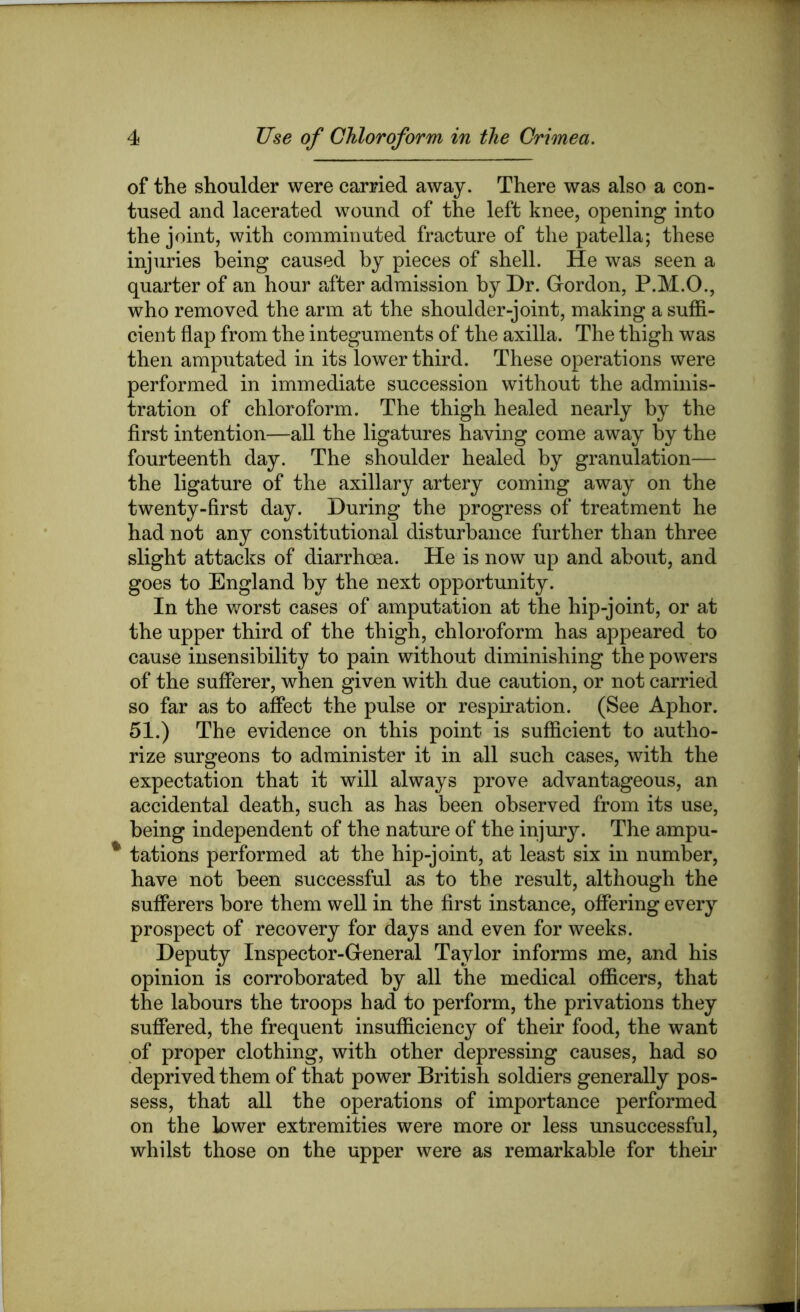 of the shoulder were carried away. There was also a con- tused and lacerated wound of the left knee, opening into the joint, with comminuted fracture of the patella; these injuries being caused by pieces of shell. He was seen a quarter of an hour after admission by Dr. Gordon, P.M.O., who removed the arm at the shoulder-joint, making a suffi- cient flap from the integuments of the axilla. The thigh was then amputated in its lower third. These operations were performed in immediate succession without the adminis- tration of chloroform. The thigh healed nearly by the first intention—all the ligatures having come away by the fourteenth day. The shoulder healed by granulation— the ligature of the axillary artery coming away on the twenty-first day. During the progress of treatment he had not any constitutional disturbance further than three slight attacks of diarrhoea. He is now up and about, and goes to England by the next opportunity. In the v/orst cases of amputation at the hip-joint, or at the upper third of the thigh, chloroform has appeared to cause insensibility to pain without diminishing the powers of the sufferer, when given with due caution, or not carried so far as to affect the pulse or respiration. (See Aphor. 51.) The evidence on this point is sufficient to autho- rize surgeons to administer it in all such cases, with the expectation that it will always prove advantageous, an accidental death, such as has been observed from its use, being independent of the nature of the injury. The ampu- ^ tations performed at the hip-joint, at least six in number, have not been successful as to the result, although the sufferers bore them well in the first instance, offering every prospect of recovery for days and even for weeks. Deputy Inspector-General Taylor informs me, and his opinion is corroborated by all the medical officers, that the labours the troops had to perform, the privations they suffered, the frequent insufficiency of their food, the want of proper clothing, with other depressing causes, had so deprived them of that power British soldiers generally pos- sess, that all the operations of importance performed on the lower extremities were more or less unsuccessful, whilst those on the upper were as remarkable for their