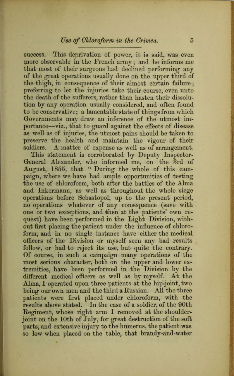 success. This deprivation of power, it is said, was even more observable in the French army; and be informs me that most of their surgeons had declined performing any of the great operations usually done on the upper third of the thigh, in consequence of their almost certain failure; preferring to let the injuries take their course, even unto the death of the sufferers, rather than hasten their dissolu- tion by any operation usually considered, and often found to he conservative; a lamentable state of things from which Governments may draw an inference of the utmost im- portance—viz., that to guard against the effects of disease as well as of injuries, the utmost pains should be taken to preserve the health and maintain the vigour of their soldiers. A matter of expense as well as of arrangement. This statement is corroborated by Deputy Inspector- General Alexander, who informed me, on the 3rd of August, 1855, that ‘‘ During the whole of this cam- paign, where we have had ample opportunities of testing the use of chloroform, both after the battles of the Alma and Inkermaun, as well as throughout the whole siege operations before Sebastopol, up to the present period, no operations whatever of any consequence (save with one or two exceptions, and then at the patients’ own re- quest) have been performed in the Light Division, with- out first placing the patient under the influence of chloro- form, and in no single instance have either the medical officers of the Division or myself seen any bad results follow, or had to reject its use, but quite the contrary. Of course, in such a campaign many operations of the most serious character, both on the upper and lower ex- tremities, have been performed in the Division by the different medical officers as well as by myself. At the Alma, I operated upon three patients at the hip-joint, two being our own men and the third a Kussian. All the three patients were flrst placed under chloroform, with the results above stated. In the case of a soldier, of the 90th Eegiment, whose right arm I removed at the shoulder- joint on the 10th of July, for great destruction of the soft parts, and extensive injury to the humerus, the patient was so low when placed on the table, that brandy-and-water