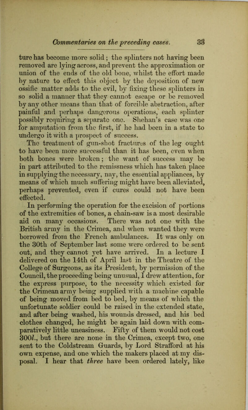 ture has become more solid ; the splinters not having been removed are lying across, and prevent the approximation or union of the ends of the old hone, whilst the effort made by nature to effect this object by the deposition of new ossific matter adds to the evil, by fixing these splinters in so solid a manner that they cannot escape or be removed by any other means than that of forcil)le abstraction, after painful and perhaps dangerous operations, each splinter possibly requiring a separate one. Sliehan’s case was one for amputation from the first, if he had been in a state to Undergo it with a pros]:>ect of success. The treatment of gun-shot fractures of the leg ought to have been more successful than it has been, even when both bones were broken; the want of success may be in part attributed to the remissness which has taken place in suppljdng the necessary, nay, the essential appliances, by means of which much suffering might have been alleviated, perhaps prevented, even if cures could not have been effected. In performing the operation for the excision of portions of the extremities of bones, a chain-saw is a most desirable aid on many occasions. There was not one with the British army in the Crimea, and when wanted they were borrowed from the French ambulances. It was only on the 30th of September last some were ordered to be sent out, and they cannot yet have arrived. In a lecture I delivered on the I4th of April last in the Theatre of the College of Surgeons, as its President, by permission of the Council, the proceeding being unusual, I drew attention, for the express purpose, to the necessity which existed for the Crimean army being supplied with a machine capable of being moved from bed to bed, by means of which the unfortunate soldier could be raised in the extended state, and after being washed, his w^ounds dressed, and his bed clothes changed, he might be again laid down with com- paratively little uneasiness. Fifty of them would not cost 300Z., but there are none in the Crimea, except two, one sent to the Coldstream Guards, by Lord Strafford at his own expense, and one which the makers placed at my dis- posal. I hear that three have been ordered lately, like