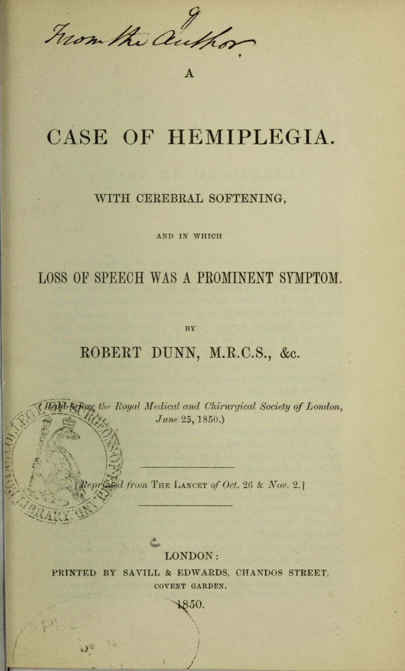 CASE OF HEMIPLEGIA. WITH CEREBRAL SOFTENING, AND IN WHICH LOSS OF SPEECH WAS A PEOMINENT SYMPTOM. BY ROBERT DUNN, M.R.C.S., &c. Royal Medical and Chirurgical Society of London^ y' '^ /«».<■, 25, 1850.) Iml m / ' ' from The Lancet of Oct. 26 k Nov. 2.] LONDON: PRINTED BY SAA^LL & EDWARDS, CFANDOS STREET, COVENT GARDEN.