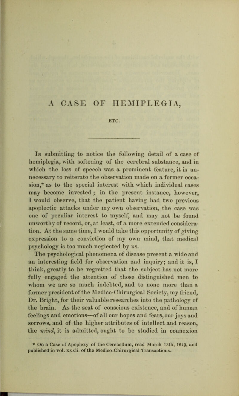 ETC. In submitting to notice the following detail of a case of hemiplegia, with softening of the cerebral substance, and in which the loss of speech was a prominent feature, it is un- necessary to reiterate the observation made on a former occa- sion,* as to the special interest with which individual cases may become invested ; in the present instance, however, I would observe, that the patient having had two previous apoplectic attacks under my own observation, the case was one of peculiar interest to myself, and may not be found unworthy of record, or, at least, of a more extended considera- tion. At the same time, I would take this opportunity of giving expression to a conviction of my own mind, that medical psychology is too much neglected by us. The psychological phenomena of disease present a wide and an interesting field for observation and inquiry; and it is, I think, greatly to be regretted that the subject has not more fully engaged the attention of those distinguished men to whom we are so much indebted, and to none more than a former president of the Medico-Chirurgical Society, ray friend. Dr. Bright, for their valuable researches into the pathology of the brain. As the seat of conscious existence, and of human feelings and emotions—of all our hopes and fears, our joys and sorrows, and of the higher attributes of intellect and reason, the mind, it is admitted, ought to be studied in connexion * On a Case of Apoplexy of the Cerebellum, read March I3th, 1849, and published in vol. xxxii. of the Medico-Chirurgical Transactions.