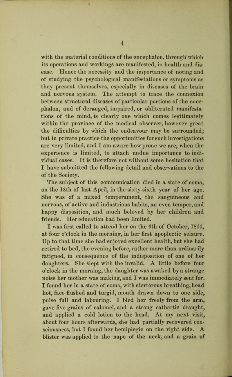 with the material conditions of the encephalon, through which its operations and workings are manifested, in health and dis- ease. Hence the necessity and the importance of noting and of studying the psychological manifestations or symptoms as they present themselves, especially in diseases of the brain and nervous system. The attempt to trace the connexion between structural diseases of particular portions of the ence- phalon, and of deranged, impaired, or obliterated manifesta- tions of the mind, is clearly one which comes legitimately within the province of the medical observer, however great the difficulties by which the endeavour may be surrounded; but in private practice the opportunities for such investigations are very limited, and I am aware how prone we are, when the experience is limited, to attach undue importance to indi- vidual cases. It is therefore not without some hesitation that I have submitted the following detail and observations to the of the Society. The subject of this communication died in a state of coma, on the 18th of last April, in the sixty-sixth year of her age. She was of a mixed temperament, the sanguineous and nervous, of active and industrious habits, an even temper, and happy disposition, and much beloved by her children and friends. Her education had been limited. I was first called to attend her on the 6th of October, 1844, at four o’clock in the morning, in her first apoplectic seizure. Up to that time she had enjoyed excellent health, but she had retired to bed, the evening before, rather more than ordinarily fatigued, in consequence of the indisposition of one of her daughters. She slept with the invalid. A little before four o’clock in the morning, the daughter was awaked by a strange noise her mother was making, and I was immediately sent for. I found her in a state of coma, with stertorous breathing, head hot, face flushed and turgid, mouth drawn down to one side, pulse full and labouring. I bled her freely from the arm, gave five grains of calomel, and a strong cathartic draught, and applied a cold lotion to the head. At my next.visit, about four hours afterwards, she had partially recovered con- sciousness, but I found her hemiplegic on the right side. A blister was applied to the nape of the neck, and a grain of