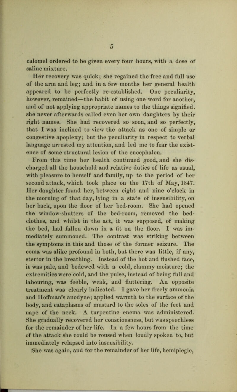 calomel ordered to be given every four hours, with a dose of saline mixture. Her recovery was quick; she regained the free and full use of the arm and leg; and in a few months her general health appeared to be perfectly rC'established. One peculiarity, however, remained—the habit of using one word for another, and of not applying appropriate names to the things signified, she never afterwards called even her own daughters by their right names. She had recovered so soon, and so perfectly, that I was inclined to view the attack as one of simple or congestive apoplexy; but the peculiarity in respect to verbal language arrested my attention, and led me to fear the exist- ence of some structural lesion of the encephalon. From this time her health continued good, and she dis- charged all the household and relative duties of life as usual, with pleasure to herself and family, up to the period of her second attack, which took place on the 17th of May, 1847. Her daughter found her, between eight and nine o’clock in the morning of that day, lying in a state of insensibility, on her back, upon the floor of her bed-room. She had opened the window-shutters of the bed-room, removed the bed- clothes, and whilst in the act, it was supposed, of making the bed, had fallen down in a fit on the floor. I was im- mediately summoned. The contrast was striking between the symptoms in this and those of the former seizure. The coma was alike profound in both, but there was little, if any, stertor in the breathing. Instead of the hot and flushed face, it was pale, and bedewed with a cold, clammy moisture; the extremities were cold, and the pulse, instead of being full and labouring, was feeble, weak, and fluttering. An opposite treatment was clearly indicated. I gave her freely ammonia and Hoffman’s anodyne; applied warmth to the surface of the body, and cataplasms of mustard to the soles of the feet and nape of the neck. A turpentine enema was administered. She gradually recovered her consciousness, but was speechless for the remainder of her life. In a few hours from the time of the attack she could be roused when loudly spoken to, but immediately relapsed into insensibility. She was again, and for the remainder of her life, hemiplegic.