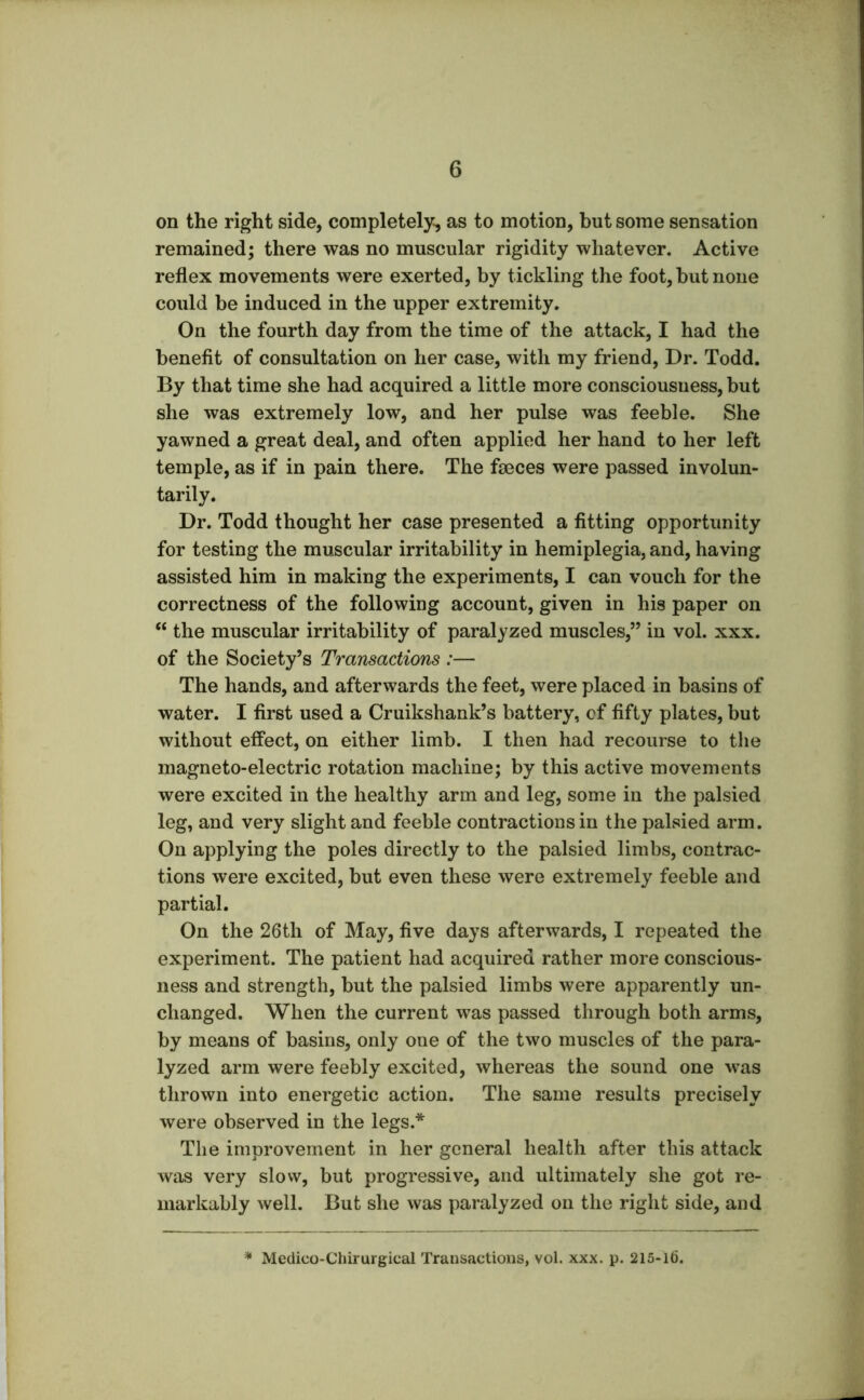 on the right side, completely, as to motion, but some sensation remained; there was no muscular rigidity whatever. Active reflex movements were exerted, by tickling the foot, but none could be induced in the upper extremity. On the fourth day from the time of the attack, I had the benefit of consultation on her case, with my friend. Dr. Todd. By that time she had acquired a little more consciousness, but she was extremely low, and her pulse was feeble. She yawned a great deal, and often applied her hand to her left temple, as if in pain there. The faeces were passed involun- tarily. Dr. Todd thought her case presented a fitting opportunity for testing the muscular irritability in hemiplegia, and, having assisted him in making the experiments, I can vouch for the correctness of the following account, given in his paper on “ the muscular irritability of paralyzed muscles,” in vol. xxx. of the Society’s Transactions :— The hands, and afterwards the feet, were placed in basins of water. I first used a Cruikshank’s battery, cf fifty plates, but without effect, on either limb. I then had recourse to the magneto-electric rotation machine; by this active movements were excited in the healthy arm and leg, some in the palsied leg, and very slight and feeble contractions in the palsied arm. On applying the poles directly to the palsied limbs, contrac- tions were excited, but even these were extremely feeble and partial. On the 26th of May, five days afterwards, I repeated the experiment. The patient had acquired rather more conscious- ness and strength, but the palsied limbs were apparently un- changed. When the current was passed through both arms, by means of basins, only one of the two muscles of the para- lyzed arm were feebly excited, whereas the sound one was thrown into energetic action. The same results precisely were observed in the legs.* The improvement in her general health after this attack was very slow, but progressive, and ultimately she got re- markably well. But she was paralyzed on the right side, and Medico-Chirurgical Transactions, vol. xxx. p. 215-16.