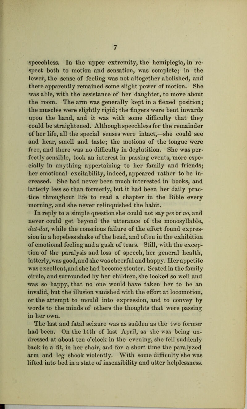 speechless. In the upper extremity, the hemiplegia, in re- spect both to motion and sensation, was complete; in the lower, the sense of feeling was not altogether abolished, and there apparently remained some slight power of motion. She was able, with the assistance of her daughter, to move about the room. The arm was generally kept in a flexed position; the muscles were slightly rigid; the fingers were bent inwards upon the hand, and it was with some difficulty that they could be straightened. Although speechless for the remainder of her life, all the special senses were intact,—she could see and hear, smell and taste; the motions of the tongue were free, and there was no difficulty in deglutition. She was per- fectly sensible, took an interest in passing events, more espe- cially in anything appertaining to her family and friends; her emotional excitability, indeed, appeared rather to be in- creased. She had never been much interested in books, and latterly less so than formerly, but it had been her daily prac- tice throughout life to read a chapter in the Bible every morning, and she never relinquished the habit. In reply to a simple question she could not say yes or no, and never could get beyond the utterance of the monosyllable, dat-dat, while the conscious failure of the effort found expres- sion in a hopeless shake of the head, and often in the exhibition of emotional feeling and a gush of tears. Still, with the excep- tion of the paralysis and loss of speech, her general health, latterly,was good, and she was cheerful and happy. Her appetite was excellent,and she had become stouter. Seated in the family circle, and surrounded by her children, she looked so well and was so happy, that no one would have taken her to be an invalid, but the illusion vanished with the effort at locomotion, or the attempt to mould into expression, and to convey by words to the minds of others the thoughts that were passing in her own. The last and fatal seizure was as sudden as the two former had been. On the 14th of last April, as she was being un- dressed at about ten o’clock in the evening, she fell suddenly back in a fit, in her chair, and for a short time the paralyzed arm and leg shook violently. With some difficulty she was lifted into bed in a state of insensibility and utter helplessness.