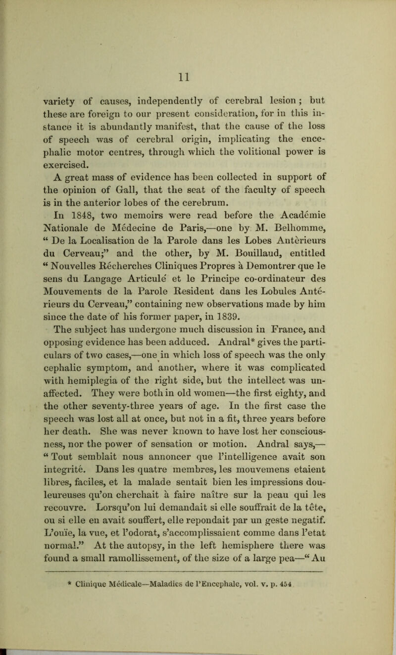 variety of causes, independently of cerebral lesion; but these are foreign to our present consideration, for in this in- stance it is abundantly manifest, that the cause of the loss of speech was of cerebral origin, implicating the ence- phalic motor centres, through which the volitional power is exercised. A great mass of evidence has been collected in support of the opinion of Gall, that the seat of the faculty of speech is in the anterior lobes of the cerebrum. In 1848, two memoirs were read before the Academie Nationale de Medecine de Paris,—one by M. Belhomme, “ De la Localisation de la Parole dans les Lobes Anterieurs du Cerveau;” and the other, by M. Bouillaud, entitled “ Nouvelles Becherches Cliniques Propres a Demontrer que le sens du Langage Articule et le Principe co-ordinateur des Mouvements de la Parole Besident dans les Lobules Ante- rieurs du Cerveau,” containing new observations made by him since the date of his former paper, in 1839. The subject has undergone much discussion in France, and opposing evidence has been adduced. Andral* gives the parti- culars of two cases,—one in which loss of speech was the only cephalic symptom, and another, where it was complicated with hemiplegia of the right side, but the intellect was un- atfected. They were both in old women—the first eighty, and the other seventy-three years of age. In the first case the speech was lost all at once, but not in a fit, three years before her death. She was never known to have lost her conscious- ness, nor the power of sensation or motion. Andral says,— Tout semblait nous annoncer que I’intelligence avait son integrite. Dans les quatre membres, les mouvemens etaient libres, faciles, et la malade sentait bien les impressions dou- leureuses qu’on cherchait a faire naitre sur la peau qui les recouvre. Lorsqu’on lui demandait si elle soufirait de la tete, ou si elle en avait souftert, elle repondait par un geste negatif. L’ouie, la vue, et I’odorat, s’accomplissaient comme dans I’etat normal.” At the autopsy, in the left hemisphere there was found a small ramollissement, of the size of a large pea—“ Au Clinique Medicale—Maladies de PEncephale, vol. v. p. 464