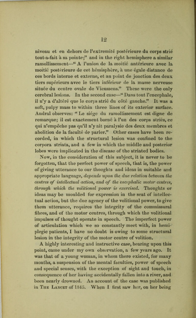 niveau et en dehors de Fextremite posterieure du corps strie tout-a-fait a sa pointe;” and in the right hemisphere a similar ramollissement—“ A Funion de la moitie anterieure avec la moitic posterieure de cet hemisphere, a une egale distance de ces bords interne et externe, et an point de jonction des deux tiers superieurs avec le tiers inferieur de la masse nerveuse situee du centre ovale de Vieussens.” These were the only cerebral lesions. In the second case—“ Dans tout Fencephale, il n’y a d’altere que le corps strie du cote gauche.” It was a soft, pulpy mass to within three lines of its exterior surface. Andral observes: “ Le siege du ramollissement est digne de remarque; il est exactement borne a Fun des corps stries, ce qui n’empeche pas qu’il n’y ait paralysie des deux membres et abolition de la faculte de parler.” Other cases have been re- corded, in which the structural lesion was confined to the corpora striata, and a few in which the middle and posterior lobes were implicated in the disease of the striated bodies. Now, in the consideration of this subject, it is never to be forgotten, that the perfect power of speech, that is, the power of giving utterance to our thoughts and ideas in suitable and appropriate language, depends upon the due relation between the centres of intellectual action, and of the encephalic motor centres, through which the volitional power is exercised. Tlionghts or ideas may be moulded for expression in the seat of intellec- tual action, but the due agency of the volitional power, to give them utterance, requires the integrity of the commissural fibres, and of the motor centres, through which the volitional impulses of thought operate in speech. The imperfect power of articulation which we so constantly meet with, in lienii- plegic patients, I have no doubt is owing to some structural lesion in the integrity of the motor centre of volition. A highly interesting and instructive case, bearing upon this point, came under my own observation, a few years ago. It was that of a young woman, in whom there existed, for many months, a suspension of the mental faculties, power of speech and special senses, with the exception of sight and touch, in consequence of her having accidentally fallen into a river, and been nearly drowned. An account of the case was published in The Lancet of 1845. When I first saw her, on her being