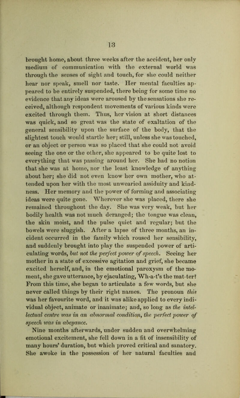 brought home, about three weeks after the accident, her only medium of communication with the external world was through the senses of sight and touch, for she could neither hear nor speak, smell nor taste. Her mental faculties ap- peared to be entirely suspended, there being for some time no evidence that any ideas were aroused by the sensations she re- ceived, although respondent movements of various kinds were excited through them. Thus, her vision at short distances was quick, and so great was the state of exaltation of the general sensibility upon the surface of the body, that the slightest touch would startle her; still, unless she was touched, or an object or person was so placed that she could not avoid seeing the one or the other, she appeared to be quite lost to everything that was passing around her. She had no notion that she was at home, nor the least knowledge of anything about her; she did not even know her own mother, who at- tended upon her with the most unwearied assiduity and kind- ness. Her memory and the power of forming and associating ideas were quite gone. Wherever she was placed, there she remained throughout the day. She was very weak, but her bodily health was not much deranged; the tongue was clean, the skin moist, and the pulse quiet and regular; but the bovvels were sluggish. After a lapse of three months, an in- cident occurred in the family which roused her sensibility, and suddenly brought into play the suspended power of arti- culating words, hut not the perfect power of speech. Seeing her mother in a state of excessive agitation and grief, she became excited herself, and, in the emotional paroxysm of the mo- ment, she gave utterance, by ejaculating, Wh-a-t’s the mat-ter? From this time, she began to articulate a few words, but she never called things by their right names. The pronoun this was her favourite word, and it was alike applied to every indi- vidual object, animate or inanimate; and, so long as the intel- lectual centre was in an abnormal condition^ the perfect power of speech was in abeyance. Nine months afterwards, under sudden and overwhelming emotional excitement, she fell down in a fit of insensibility of many hours’ duration, but which proved critical and sanatory. She awoke in the possession of her natural faculties and