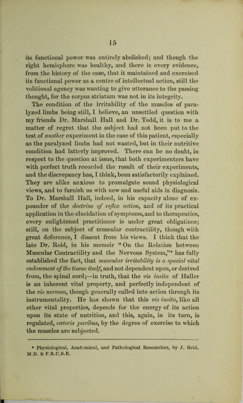 its fanctioual power was entirely abolished; and though the right hemisphere was healthy, and there is every evidence, from the history of the case, that it maintained and exercised its functional power as a centre of intellectual action, still the volitional agency was wanting to give utterance to the passing thought, for the corpus striatum was not in its integrity. The condition of the irritability of the muscles of para- lyzed limbs being still, I believe, an unsettled question with my friends Dr. Marshall Hall and Dr. Todd, it is to me a matter of regret that the subject had not been put to the test of another experiment in the case of this patient, especially as the paralyzed limbs had not wasted, but in their nutritive condition had latterly improved. There can be no doubt, in respect to the question at issue, that both experimenters have with perfect truth recorded the result of their experiments, and the discrepancy has, I think, been satisfactorily explained. They are alike anxious to promulgate sound physiological views, and to furnish us with new and useful aids in diagnosis. To Dr. Marshall Hall, indeed, in his capacity alone of ex- pounder of the doctrine of reflex action, and of its practical application in the elucidation of symptoms, and to therapeutics, every enlightened practitioner is under great obligations; still, on the subject of muscular contractility, though with great deference, I dissent from his views. I think that the late Dr. Reid, in his memoir “ On the Relation between Muscular Contractility and the Nervous System,”* has fully established the fact, that muscular irritability is a special vital endowment of the tissue itself, and not dependent upon, or derived from, the spinal cord;—in truth, that the vis insiia of Haller is an inherent vital property, and perfectly independent of the vis nervosa, though generally called into action through its instrumentality. He has shown that this vis insita, like all other vital properties, depends for the energy of its action upon its state of nutrition, and this, again, in its turn, is regulated, cceteris paribus, by the degree of exercise to which the muscles are subjected. * Physiological, Anatomical, and Pathological Researches, by J. Reid, M.D. & F.R.C.S.E.