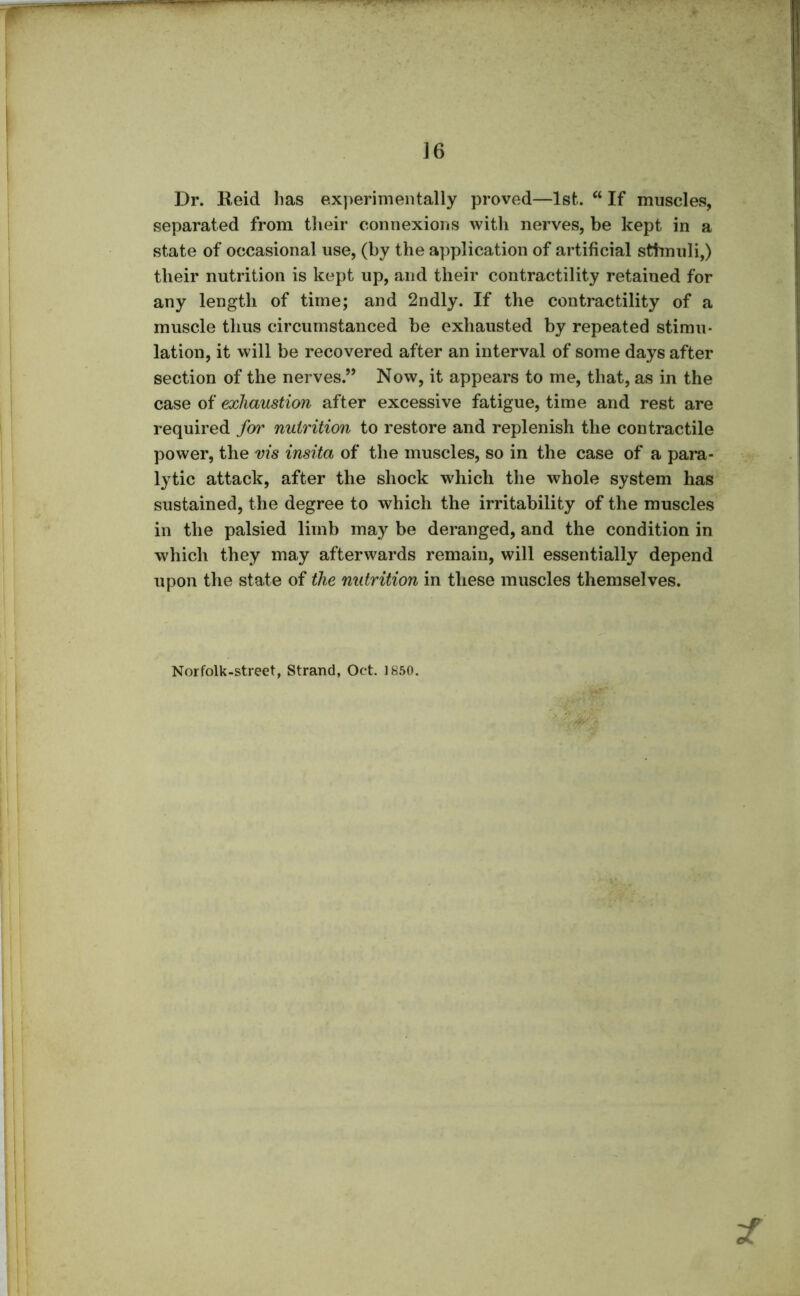 Dr. Eeid has experimentally proved—1st. If muscles, separated from tlieir connexions with nerves, be kept in a state of occasional use, (by the application of artificial sttmuli,) tlieir nutrition is kept up, and their contractility retained for any length of time; and 2ndly. If the contractility of a muscle thus circumstanced be exhausted by repeated stimu- lation, it will be recovered after an interval of some days after section of the nerves.” Now, it appears to me, that, as in the case of exhaustion after excessive fatigue, time and rest are required for nutrition to restore and replenish the contractile power, the vis insita of the muscles, so in the case of a para- lytic attack, after the shock which the whole system has sustained, the degree to which the irritability of the muscles in the palsied limb may be deranged, and the condition in which they may afterwards remain, will essentially depend upon the state of the nutrition in these muscles themselves. Norfolk-street, Strand, Oct. 1850.