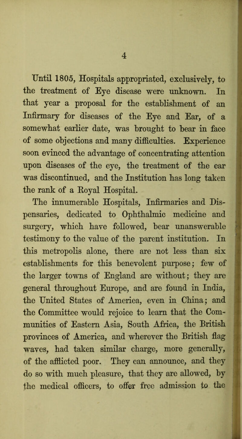 Until 1805, Hospitals appropriated, exclusively, to the treatment of Eye disease were unknown. In that year a proposal for the establishment of an Infirmary for diseases of the Eye and Ear, of a somewhat earlier date, was brought to bear in face of some objections and many difS.culties. Experience soon evinced the advantage of concentrating attention upon diseases of the eye, the treatment of the ear was discontinued, and the Institution has long taken the rank of a Eoyal Hospital. The innumerable Hospitals, Infirmaries and Dis- pensaries, dedicated to Ophthalmic medicine and surgery, which have followed, bear unanswerable testimony to the value of the parent institution. In this metropolis alone, there are not less than six establishments for this benevolent purpose; few of the larger towns of England are without; they are general throughout Europe, and are found in India, the United States of America, even in China; and the Committee would rejoice to learn that the Com- munities of Eastern Asia, South Africa, the British provinces of America, and wherever the British flag waves, had taken similar charge, more generally, | of the afflicted poor. They can announce, and they jj do so with much pleasure, that they are allowed, by |j the medical offleers, to offer free admission to the i