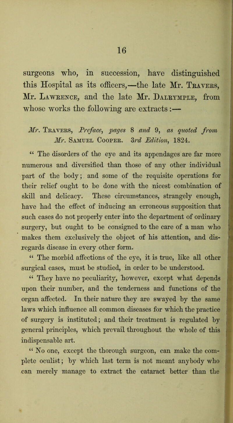 surgeons who, in succession, have distinguished this Hospital as its officers,—the late Mr. Tsayeils, Mr. Laweence^ and the late Mr. Daleymple, from whose works the following are extracts :— Mr. Travers, Preface^ pages 8 and 9, as quoted from Mr. Samuel Cooper. Zrd Edition, 1824. Tke disorders of tke eye and its appendages are far more numerous and diversified than those of any other individual part of the body; and some of the requisite operations for their relief ought to be done with the nicest combination of skill and delicacy. These circumstances, strangely enough, have had the effect of inducing an erroneous supposition that such cases do not properly enter into the department of ordinary surgery, but ought to be consigned to the care of a man who makes them exclusively the object of his attention, and dis- regards disease in every other form. “ The morbid affections of the eye, it is true, like aU other surgical cases, must be studied, in order to be understood. They have no peculiarity, however, except what depends upon their number, and the tenderness and functions of the organ affected. In their nature they are swayed by the same laws which infiuence all common diseases for which the practice of surgery is instituted; and their treatment is regulated by general principles, which prevail throughout the whole of this indispensable art. “No one, except the thorough surgeon, can make the com- plete oculist; by which last term is not meant anybody who can merely manage to extract the cataract better than the