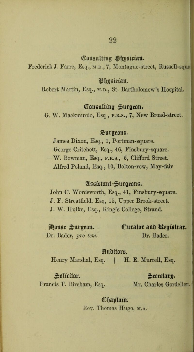 ©onsttlting ^^Sgsiciatt. Frederick J. Farre, Esq., m.d., 7, Montague-street, Russell-squ? Robert Martin, Esq., m.d., St. Bartholomew’s Hospital. Congulting S>urgeon. G. W. Mackmurdo, Esq-, f.r.s., 7, New Broad-street. burgeons. James Dixon, Esq., 1, Portman-square. George Critchett, Esq., 46, Finsbury-square. W. Bowman, Esq., f.r.s., 5, Clifford Street. Alfred Poland, Esq., 10, Bolton-row, May-fair ^ssistaiit'Surgeotts. John C. Wordsworth, Esq., 41, Finsbury-square. J. F. Streatfield, Esq, 15, Upper Brook-street. J. W. Hulke, Esq., King’s College, Strand. i^ouse burgeon. Dr. Bader, fro tern. iEurator antr l^tegistrar. Dr. Bader. ^uhi’torg. Henry Marshal, Esq. | H. E. Murrell, Esq. Solicitor. Francis T. Bircham, Esq. Secretary. Mr. Charles Gordelier, CDSaplain. Rev. Thomas Hugo, m.a.