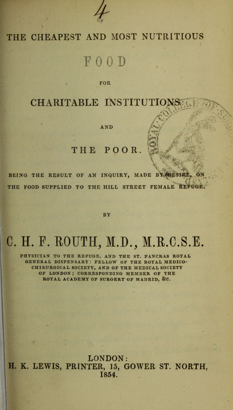 THE CHEAPEST AND MOST NUTRITIOUS FOOD CHARITABLE INSTITUTIOJ^'m;D- ,/#lk THE POOR. BEING THE RESULT OF AN INQUIRY, MADE THE FOOD SUPPLIED TO THE HILL STREET FEMALE* BY C. H. F. FOUTH, M.D., M.R.C.S.E. PHYSICIAN TO THE REFUGE, AND THE ST. PANCRAS ROYAL GENERAL DISPENSARY: FELLOW OF THE ROYAL MEDICO- CHIRURGICAL SOCIETY, AND OF THE MEDICAL SOCIETY OF LONDON ; CORRESPONDING MEMBER OF THE ROYAL ACADEMY OF SURGERY OF MADRID, &C. 1 LONDON: