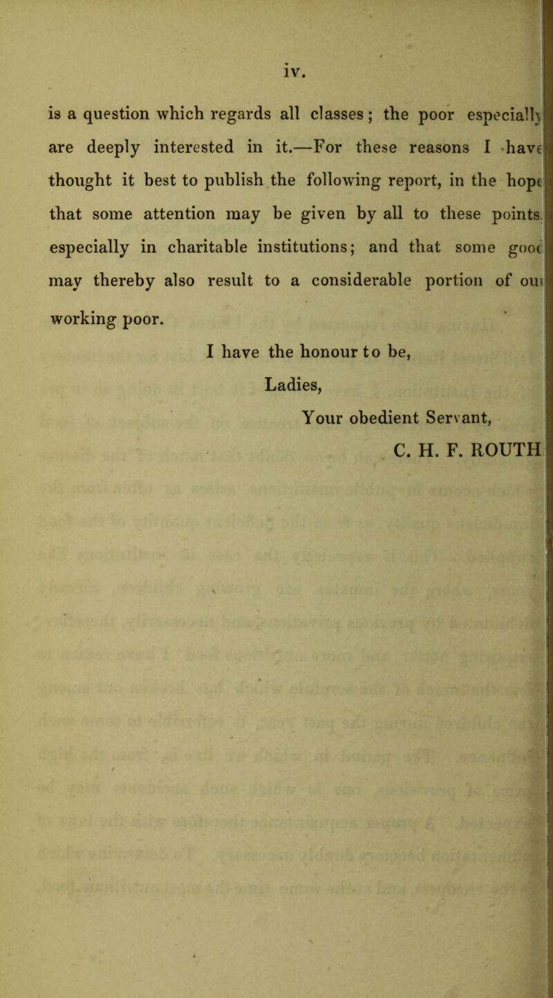 is a question which regards all classes; the poor especial!} are deeply interested in it.—For these reasons I hav€ thought it best to publish the following report, in the hope that some attention may be given by all to these points, especially in charitable institutions; and that some gooc may thereby also result to a considerable portion of oui working poor. I have the honour to be, Ladies, Your obedient Servant, C. H. F. ROUTH