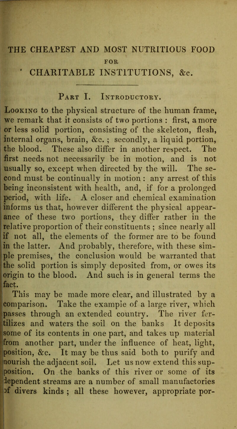 FOR CHARITABLE INSTITUTIONS, &c. Part I. Introductory. Looking to the physical structure of the human frame, we remark that it consists of two portions : first, a more or less solid portion, consisting of the skeleton, flesh, I internal organs, brain, &c. ; secondly, a liquid portion, j the blood. These also differ in another respect. The first needs not necessarily be in motion, and is not usually so, except when directed by the will. The se- ; cond must be continually in motion : any arrest of this I being inconsistent with health, and, if for a prolonged i period, with life. A closer and chemical examination i informs lis that, however different the physical appear- I ance of these tw”0 portions, they differ rather in the ! relative proportion of their constituents ; since nearly all if not all, the elements of the former are to be found I in the latter. And probably, therefore, with these sim- iiple premises, the conclusion wmuld be warranted that ( the solid portion is simply deposited from, or owes its I origin to the blood. And such is in general terms the ! fact. This may be made more clear, and illustrated by a : comparison. Take the example of a large river, which ; passes through an extended country. The river fer- (jtilizes and w^aters the soil on the banks It deposits isome of its contents in one part, and takes up material from another part, under the influence of heat, light, ■position, &c. It may be thus said both to purify and ijnourish the adjacent soil. Let us now extend this sup- ! position. On the banks of this river or some of its I dependent streams are a number of small manufactories Ii3f divers kinds ; all these however, appropriate por-