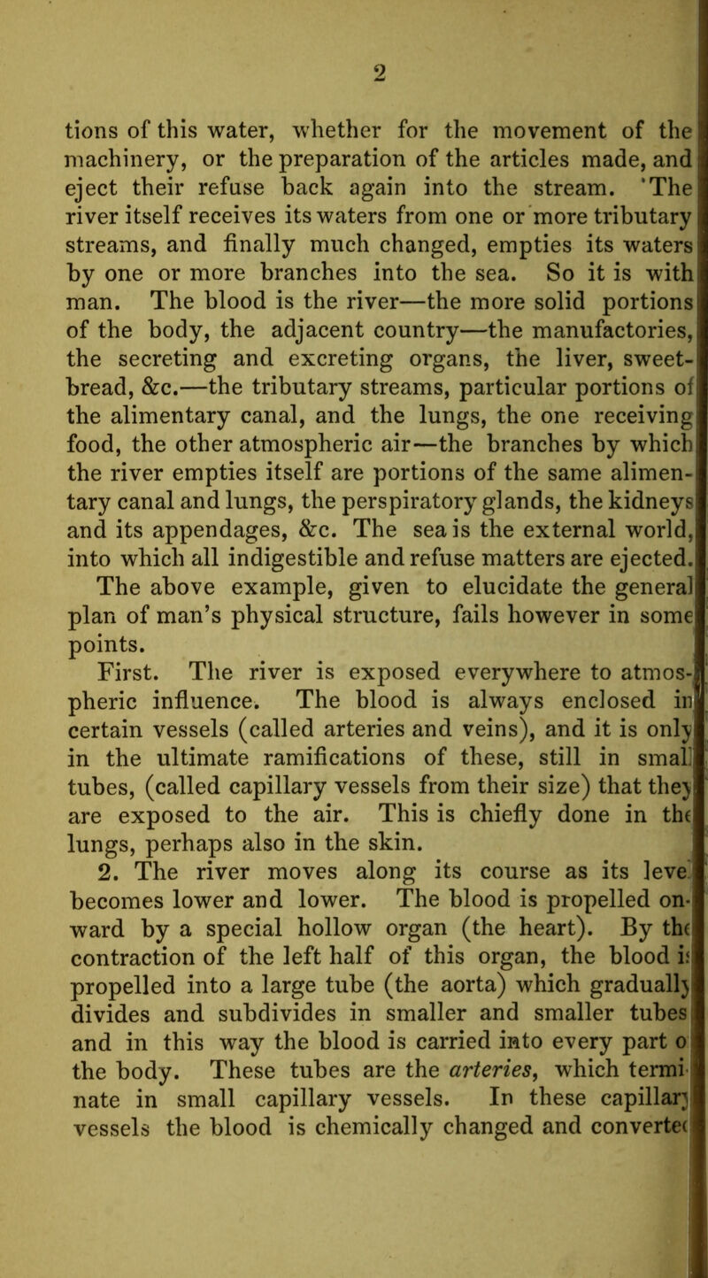 tions of this water, whether for the movement of the machinery, or the preparation of the articles made, and eject their refuse back again into the stream. 'The river itself receives its waters from one or more tributary streams, and finally much changed, empties its waters by one or more branches into the sea. So it is with man. The blood is the river—the more solid portions of the body, the adjacent country—the manufactories, the secreting and excreting organs, the liver, sweet- bread, &c.—the tributary streams, particular portions of the alimentary canal, and the lungs, the one receiving food, the other atmospheric air—the branches by which the river empties itself are portions of the same alimen- tary canal and lungs, the perspiratory glands, the kidneys and its appendages, &c. The sea is the external world, into which all indigestible and refuse matters are ejected. The above example, given to elucidate the general plan of man’s physical structure, fails however in some points. First. The river is exposed everywhere to atmos- pheric influence. The blood is always enclosed in certain vessels (called arteries and veins), and it is only in the ultimate ramifications of these, still in smal] tubes, (called capillary vessels from their size) that they are exposed to the air. This is chiefly done in the lungs, perhaps also in the skin. 2. The river moves along its course as its leve' becomes lower and lower. The blood is propelled on- ward by a special hollow organ (the heart). By the contraction of the left half of this organ, the blood i; propelled into a large tube (the aorta) which gradually divides and subdivides in smaller and smaller tubes and in this way the blood is carried into every part o the body. These tubes are the arteries, which termi- nate in small capillary vessels. In these capillary vessels the blood is chemically changed and convertec