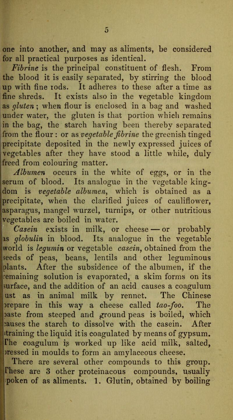 one into another, and may as aliments, be considered for all practical purposes as identical. Fihrine is the principal constituent of flesh. From the blood it is easily separated, by stirring the blood up with fine lods. It adheres to these after a time as fine shreds. It exists also in the vegetable kingdom as gluten ; when flour is enclosed in a bag and washed under water, the gluten is that portion which remains in the bag, the starch having been thereby separated from the flour : or as vegetable fihrine the greenish tinged precipitate deposited in the newly expressed juices of vegetables after they have stood a little while, duly freed from colouring matter. Albumen occurs in the white of eggs, or in the serum of blood. Its analogue in the vegetable king- dom is vegetable albumen, which is obtained as a precipitate, when the clarified juices of cauliflower, asparagus, mangel wmrzel, turnips, or other nutritious vegetables are boiled in water. Casein exists in milk, or cheese — or probably as globulin in blood. Its analogue in the vegetable world is legumin or vegetable casein, obtained from the seeds of peas, beans, lentils and other leguminous plants. After the subsidence of the albumen, if the remaining solution is evaporated, a skim forms on its surface, and the addition of an acid causes a coagulum ust as in animal milk by rennet. The Chinese orepare in this way a cheese called tao-foo. The Daste from steeped and ground peas is boiled, which causes the starch to dissolve with the casein. After Jtraining the liquid it is coagulated by means of gypsum. ;; The coagulum ig worked up like acid milk, salted, I )ressed in moulds to form an amylaceous cheese, i There are several other compounds to this group, irhese are 3 other proteinacous compounds, usually 1 poken of as aliments. 1. Glutin, obtained by boiling '