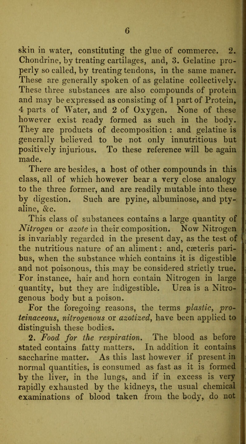 skin in water, constituting the glue of commerce. 2. Chondrine, by treating cartilages, and, 3. Gelatine pro- perly so called, by treating tendons, in the same maner. These are generally spoken of as gelatine collectively!. These three substances are also compounds of protein and may be expressed as consisting of 1 part of Protein, 4 parts of Water, and 2 of Oxygen. None of these however exist ready formed as such in the body. They are products of decomposition : and gelatine is generally believed to be not only innutritions but positively injurious. To these reference will be again made. There are besides, a host of other compounds in this class, all of which however bear a very close analogy to the three former, and are readily mutable into these by digestion. Such are pyine, albuminose, and pty- aline, &c. This class of substances contains a large quantity of Nitrogen or azote in their composition. Now Nitrogen is invariably regarded in the present day, as the test of the nutritious nature of an aliment: and, caeteris pari- bus, when the substance which contains it is digestible and not poisonous, this may be considered strictly true. For instance, hair and horn contain Nitrogen in large quantity, but they are indigestible. Urea is a Nitro- genous body but a poison. For the foregoing reasons, the terms plastic, pro- teinaceous, nitrogenous or azotized, have been applied to distinguish these bodies. 2. Food for the respiration. The blood as before stated contains fatty matters. In addition it contains saccharine matter. As this last however if present in normal quantities, is consumed as fast as it is formed by the liver, in the lungs, and if in excess is very rapidly exhausted by the kidneys, the usual chemical examinations of blood taken from the body, do not