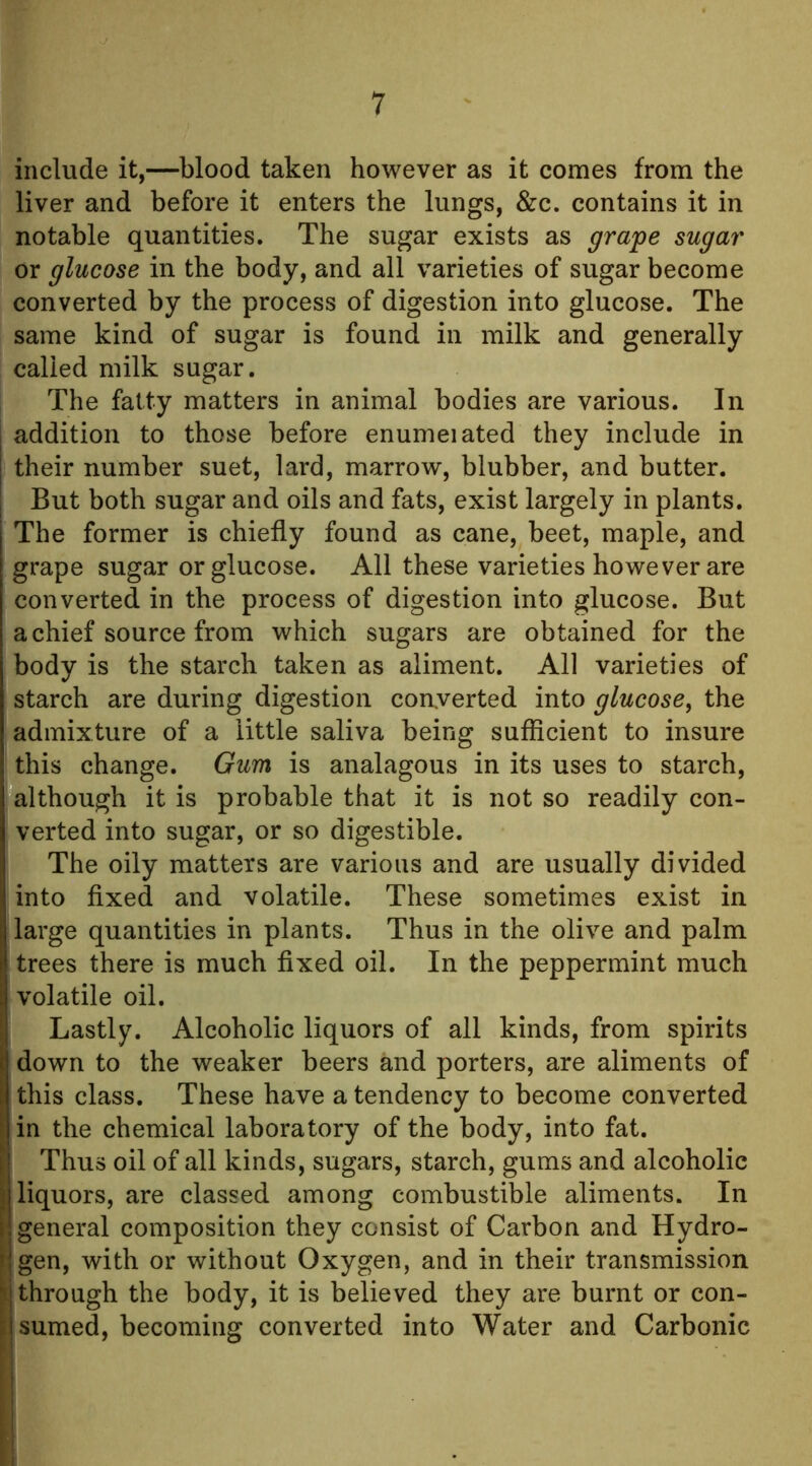 include it,—blood taken however as it comes from the liver and before it enters the lungs, &c. contains it in notable quantities. The sugar exists as grape sugar or glucose in the body, and all varieties of sugar become converted by the process of digestion into glucose. The same kind of sugar is found in milk and generally called milk sugar. The fatty matters in animal bodies are various. In addition to those before enumeiated they include in their number suet, lard, marrow, blubber, and butter. But both sugar and oils and fats, exist largely in plants. The former is chiefly found as cane, beet, maple, and grape sugar or glucose. All these varieties however are converted in the process of digestion into glucose. But a chief source from which sugars are obtained for the body is the starch taken as aliment. All varieties of starch are during digestion coaverted into glucose^ the admixture of a little saliva being sufficient to insure this change. Gum is analagous in its uses to starch, although it is probable that it is not so readily con- verted into sugar, or so digestible. The oily matters are various and are usually divided into fixed and volatile. These sometimes exist in large quantities in plants. Thus in the olive and palm trees there is much fixed oil. In the peppermint much volatile oil. Lastly. Alcoholic liquors of all kinds, from spirits down to the weaker beers and porters, are aliments of [this class. These have a tendency to become converted in the chemical laboratory of the body, into fat. Thus oil of all kinds, sugars, starch, gums and alcoholic 1 liquors, are classed among combustible aliments. In general composition they consist of Carbon and Hydro- gen, with or without Oxygen, and in their transmission ij through the body, it is believed they are burnt or con- jsumed, becoming converted into Water and Carbonic
