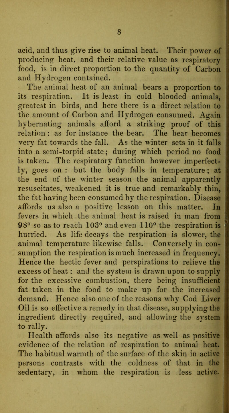 acid, and thus give rise to animal heat. Their power of producing heat, and their relative value as respiratory food, is in direct proportion to the quantity of Carbon and Hydrogen contained. The animal heat of an animal bears a proportion to its respiration. It is least in cold blooded animals, greatest in birds, and here there is a direct relation to the amount of Carbon and Hydrogen consumed. Again hybernating animals afford a striking proof of this relation : as for instance the bear. The bear becomes very fat towards the fall. As the winter sets in it falls into a semi-torpid state; during which period no food is taken. The respiratory function however imperfect- ly, goes on : but the body falls in temperature; at the end of the winter season the animal apparently resuscitates, weakened it is true and remarkably thin, the fat having been consumed by the respiration. Disease affords us also a positive lesson on this matter. In fevers in which the animal heat is raised in man from 98® so as to reach 103® and even 110® the respiration is hurried. As life decays the respiration is slower, the animal temperature likewise falls. Conversely in con- sumption the respiration is much increased in frequency. Hence the hectic fever and perspirations to relieve the excess of heat: and the system is drawn upon to supply for the excessive combustion, there being insufficient fat taken in the food to make up for the increased demand. Hence also one of the reasons why Cod Liver Oil is so effective a remedy in that disease, vsupplying the ingredient directly required, and allowing the system to rally. Health affords also its negative as well as positive evidence of the relation of respiration to animal heat. The habitual warmth of the surface of the skin in active persons contrasts with the coldness of that in the sedentary, in whom the respiration is less active.