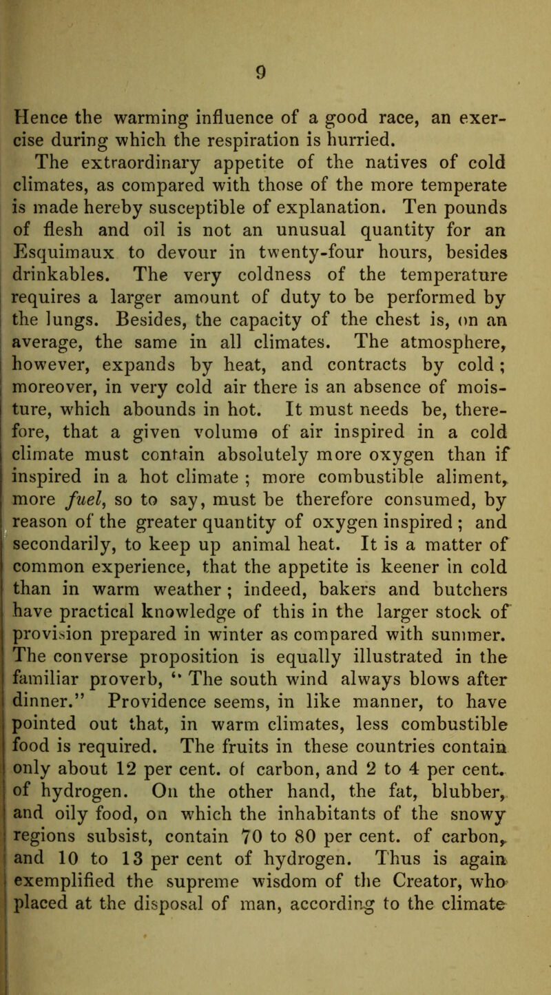 Hence the warming influence of a good race, an exer- cise during which the respiration is hurried. The extraordinary appetite of the natives of cold climates, as compared with those of the more temperate is made hereby susceptible of explanation. Ten pounds of flesh and oil is not an unusual quantity for an Esquimaux to devour in twenty-four hours, besides drinkables. The very coldness of the temperature I requires a larger amount of duty to be performed by 1 the lungs. Besides, the capacity of the chest is, on an I average, the same in all climates. The atmosphere^ I however, expands by heat, and contracts by cold; I moreover, in very cold air there is an absence of mois- ture, which abounds in hot. It must needs be, there- fore, that a given volume of air inspired in a cold climate must contain absolutely more oxygen than if inspired in a hot climate ; more combustible aliment,, more fuel^ so to say, must be therefore consumed, by reason of the greater quantity of oxygen inspired ; and secondarily, to keep up animal heat. It is a matter of common experience, that the appetite is keener In cold than in warm weather ; indeed, bakers and butchers have practical knowledge of this in the larger stock of provision prepared in winter as compared with summer. The converse proposition is equally illustrated in the familiar proverb, ‘‘ The south wind always blows after dinner.” Providence seems, in like manner, to have pointed out that, in warm climates, less combustible food is required. The fruits in these countries contain only about 12 per cent, ol carbon, and 2 to 4 per cent, of hydrogen. On the other hand, the fat, blubber, and oily food, on which the inhabitants of the snowy regions subsist, contain 70 to 80 per cent, of carbon,, and 10 to 13 per cent of hydrogen. Thus is again exemplified the supreme wisdom of the Creator, who placed at the disposal of man, according to the climate