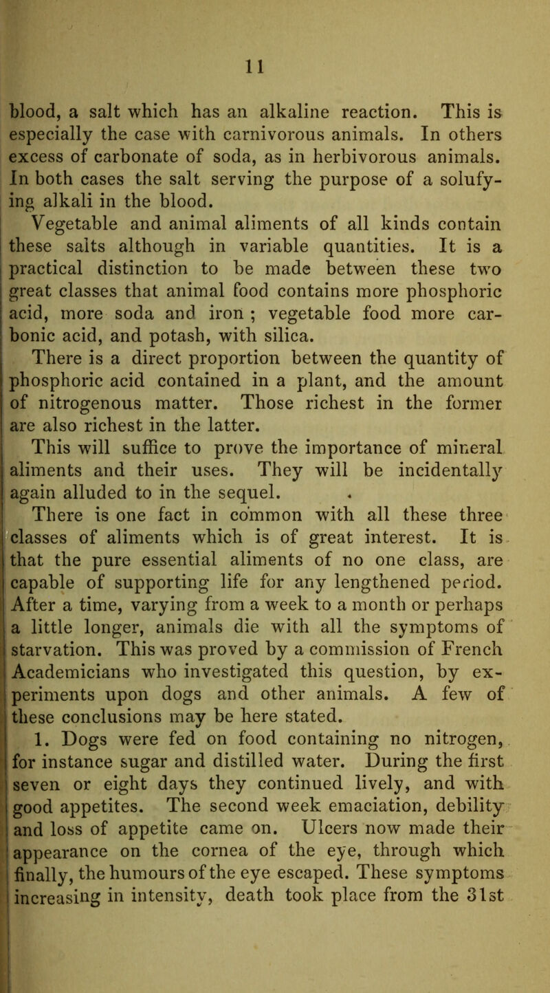 blood, a salt which has an alkaline reaction. This is especially the case with carnivorous animals. In others excess of carbonate of soda, as in herbivorous animals. In both cases the salt serving the purpose of a solufy- ing alkali in the blood. Vegetable and animal aliments of all kinds contain these salts although in variable quantities. It is a practical distinction to be made between these two great classes that animal food contains more phosphoric acid, more soda and iron ; vegetable food more car- bonic acid, and potash, with silica. There is a direct proportion between the quantity of phosphoric acid contained in a plant, and the amount of nitrogenous matter. Those richest in the former are also richest in the latter. This will suffice to prove the importance of mineral aliments and their uses. They will be incidentally again alluded to in the sequel. There is one fact in common with all these three classes of aliments which is of great interest. It is that the pure essential aliments of no one class, are capable of supporting life for any lengthened period. After a time, varying from a week to a month or perhaps a little longer, animals die with all the symptoms of i starvation. This was proved by a commission of French Academicians who investigated this question, by ex- : periments upon dogs and other animals. A few of . these conclusions may be here stated. [ 1. Dogs were fed on food containing no nitrogen, ^ for instance sugar and distilled water. During the first . seven or eight days they continued lively, and with good appetites. The second week emaciation, debility and loss of appetite came on. Ulcers now made their appearance on the cornea of the eye, through which finally, the humours of the eye escaped. These symptoms ! increasing in intensity, death took place from the 31st