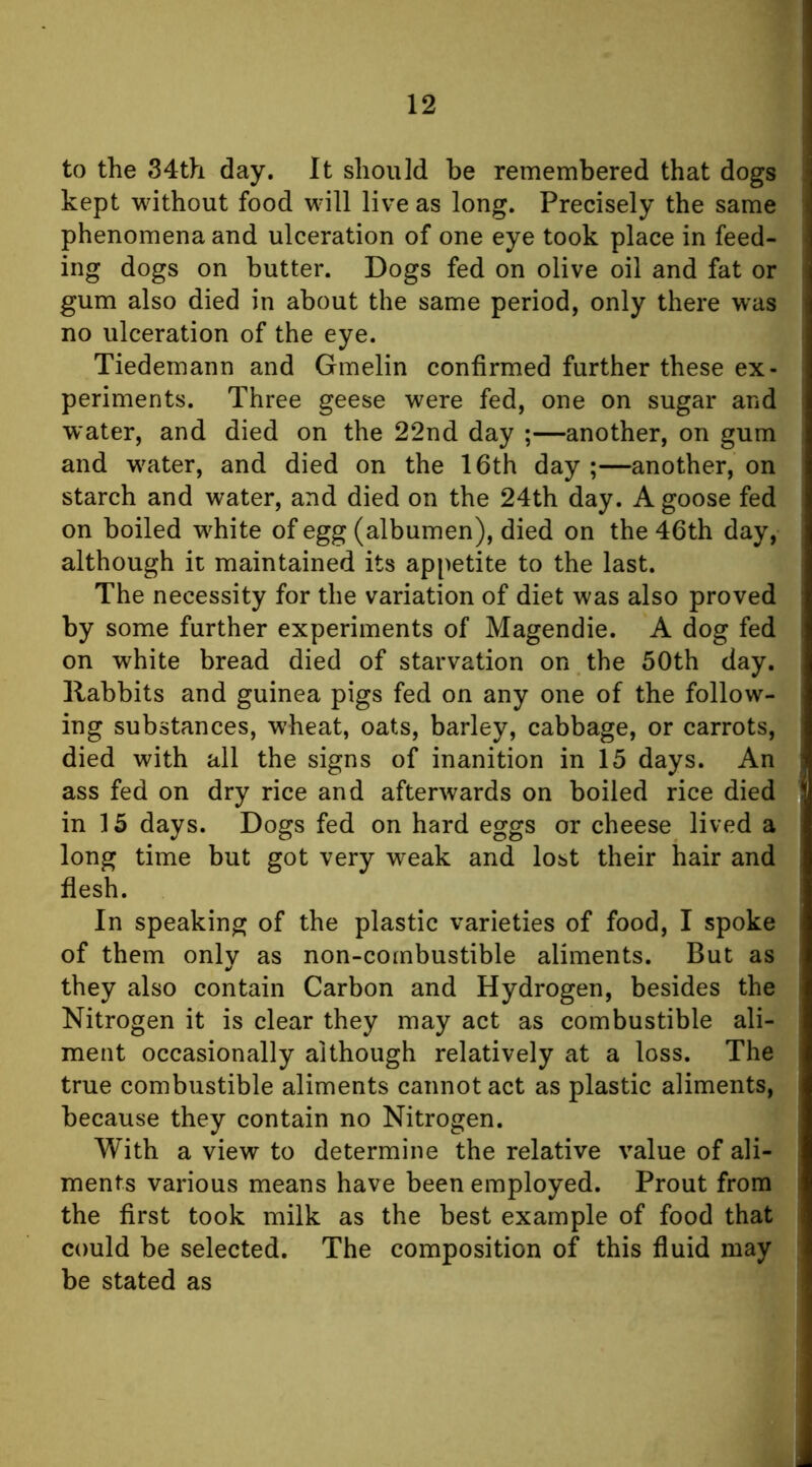 to the 34th day. It should be remembered that dogs kept without food will live as long. Precisely the same phenomena and ulceration of one eye took place in feed- ing dogs on butter. Dogs fed on olive oil and fat or gum also died in about the same period, only there was no ulceration of the eye. Tiedemann and Gmelin confirmed further these ex- periments. Three geese were fed, one on sugar and water, and died on the 22nd day ;—another, on gum and w^ater, and died on the 16th day ;—another, on starch and water, and died on the 24th day. A goose fed on boiled w^hite of egg (albumen), died on the 46th day, although it maintained its appetite to the last. The necessity for the variation of diet was also proved by some further experiments of Magendie. A dog fed on white bread died of starvation on the 50th day. Rabbits and guinea pigs fed on any one of the follow- ing substances, wheat, oats, barley, cabbage, or carrots, died with all the signs of inanition in 15 days. An ass fed on dry rice and afterwards on boiled rice died in 15 days. Dogs fed on hard eggs or cheese lived a long time but got very weak and lost their hair and flesh. In speaking of the plastic varieties of food, I spoke of them only as non-combustible aliments. But as they also contain Carbon and Hydrogen, besides the Nitrogen it is clear they may act as combustible ali- ment occasionally although relatively at a loss. The true combustible aliments cannot act as plastic aliments, because they contain no Nitrogen. With a view to determine the relative value of ali- ments various means have been employed. Prout from the first took milk as the best example of food that could be selected. The composition of this fluid may be stated as