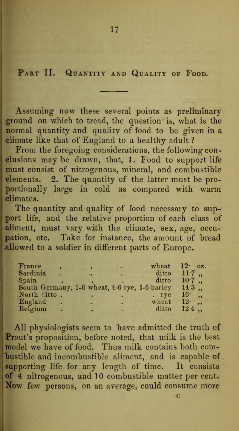 Part II. Quantity and Quality of Food.. Assuming now these several points as preliminary ground on which to tread, the question is, what is the ^ normal quantity and quality of food to he given in a climate like that of England to a healthy adult ? t From the foregoing considerations, the following con- clusions maybe drawn, that, 1. Food to support life must consist of nitrogenous, mineral, and combustible S elements. 2. The quantity of the latter must be pro- portionally large in cold as compared with warm i elimates. I The quantity and quality of food necessary to sup- ; port life, and the relative proportion of each class of aliment, must vary with the climate, sex, age, occu- t pation, etc. Take for instance, the amount of bread I allowed to a soldier in different parts of Europe. France . . ... wheat 12* oz. Sardinia .. .. ditto 11*7 „ •Spain . . . ditto 10’7 ,, South Germany, 1-6 wheat, 4-6 rye, 1-6 barley 14 3 ,, North ditto . . . . rye 16* ,, England . . , wheat 12* ,, Belgium . . . ditto 12 4 ,, i All physiologists seem to have admitted the truth of Prout’s proposition, before noted, that milk is the best I model we have of food. Thus milk contains both com- jbustible and incombustible aliment, and is capable of I supporting life for any length of time. It consists i of 4 nitrogenous, and 10 combustible matter per cent. |I*Iow few persons, on an average, could consume nior.e i I