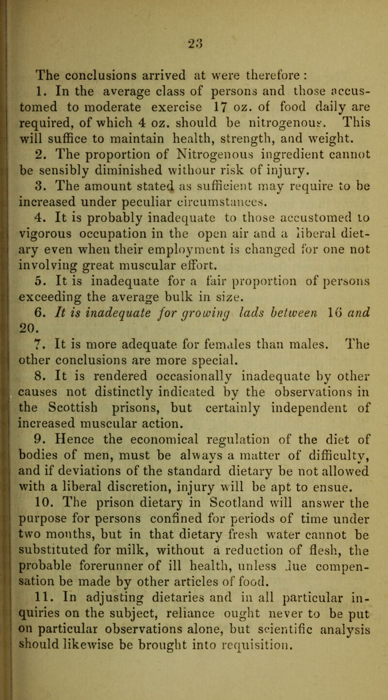 The conclusions arrived at were therefore : 1. In the average class of persons and those accus- tomed to moderate exercise 17 oz. of food daily are required, of which 4 oz. should be nitrogenous. This will suffice to maintain health, strength, and weight. 2. The proportion of Nitrogenous ingredient cannot be sensibly diminished withour risk of injury. 3. The amount stated as sufficient may require to be increased under peculiar circumstances. 4. It is probably inadequate to those accustomed to vigorous occupation in the open air and a liberal diet- ary even when their employment is changed for one not involving great muscular effort. 5. It is inadequate for a fair proportion of persons exceeding the average bulk in size. 6. li is inadequate for growing lads between 16 and 20. 7. It is more adequate for females than males. The other conclusions are more special. 8. It is rendered occasionally inadequate by other I causes not distinctly indicated by the observations in the Scottish prisons, but certainly independent of increased muscular action. 9. Hence the economical regulation of the diet of bodies of men, must be always a matter of difficulty, 1 and if deviations of the standard dietary be not allowed ' with a liberal discretion, injury will be apt to ensue. 10. The prison dietary in Scotland will answer the 1 purpose for persons confined for periods of time under ' two months, but in that dietary fresh w^ater cannot be substituted for milk, without a reduction of flesh, the : probable forerunner of ill health, unless due compen- sation be made by other articles of food. 11. In adjusting dietaries and in all particular in- i quiries on the subject, reliance ought never to be put 1 on particular observations alone, but scientific analysis ) should likewise be brought into requisition.
