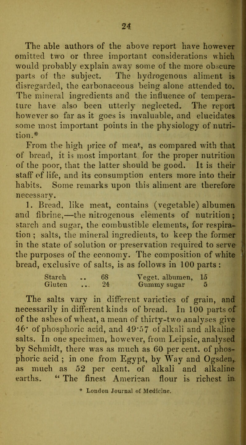 The able authors of the above report have however omitted two or three important considerations which would probably explain aw^ay some of the more obscure parts of the subject. The hydrogenous aliment is disregarded, the carbonaceous being alone attended to. The mineral ingredients and the influence of tempera- ture have also been utterly neglected. The report however so far as it goes is invaluable, and elucidates some most important points in the physiology of nutri- tion.^ From the high price of meat, as compared with that of bread, it is most important for the proper nutrition of the poor, that the latter should be good. It is their staff of life, and its consumption enters more into their habits. Some remarks upon this aliment are therefore necessary. 1. Bread, like meat, contains (vegetable) albumen and fibrine,—the nitrogenous elements of nutrition ; starch and sugar, the combustible elements, for respira- tion ; salts, the mineral ingredients, to keep the former in the state of solution or preservation required to serve the purposes of the economy. The composition of white bread, exclusive of salts, is as follows in 100 parts : Starch . . 68 Veget. albumen, 15 Gluten ..- 24 Gummy sugar 5 The salts vary in different varieties of grain, and necessarily in different kinds of bread. In 100 parts of of the ashes of w^heat, a mean of thirty-two analyses give 46* of phosphoric acid, and 49*57 of alkali and alkaline salts. In one specimen, howTver, from Leipsic, analysed by Schmidt, there w^as as much as 60 per cent, of phos- phoric acid ; in one from Egypt, by Way and Ogsden, as much as 52 per cent, of alkali and alkaline earths. The finest American flour is richest in * London Journal of Medicine.