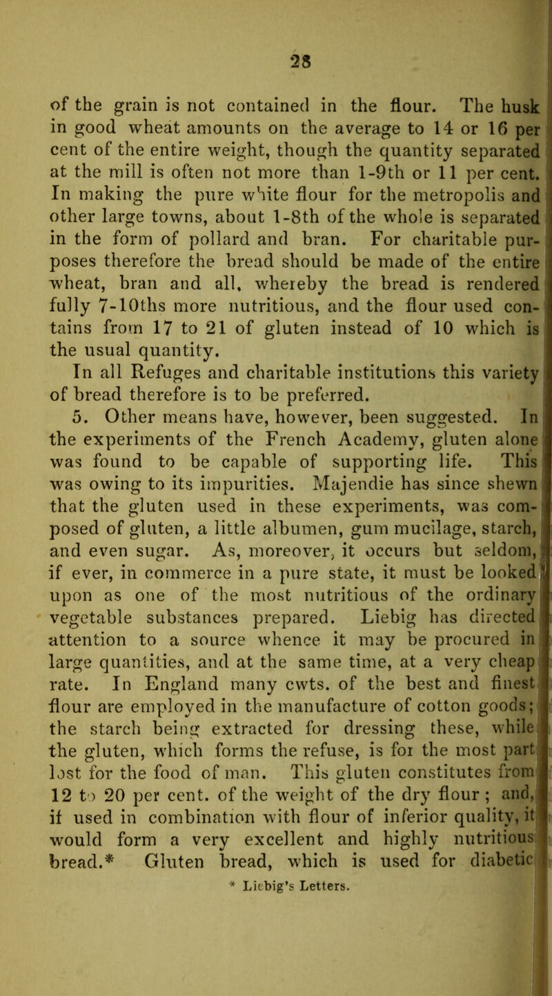 of the grain is not contained in the flour. The husk in good wheat amounts on the average to 14 or 16 per cent of the entire weight, though the quantity separated at the mill is often not more than l-9th or 11 per cent. In making the pure white flour for the metropolis and other large towns, about l-8th of the whole is separated in the form of pollard and bran. For charitable pur- poses therefore the bread should be made of the entire wheat, bran and all, whereby the bread is rendered fully 7-lOths more nutritious, and the flour used con- tains from 17 to 21 of gluten instead of 10 which is the usual quantity. In all Refuges and charitable institutions this variety of bread therefore is to be preferred. 5. Other means have, however, been suggested. In the experiments of the French Academy, gluten alone was found to be capable of supporting life. This was owing to its impurities. Majendie has since shewn; that the gluten used in these experiments, was com-i posed of gluten, a little albumen, gum mucilage, starch,: and even sugar. As, moreover, it occurs but seldom,! if ever, in commerce in a pure state, it must be looked! upon as one of the most nutritious of the ordinary vegetable substances prepared. Liebig has directed attention to a source whence it may be procured in large quantities, and at the same time, at a very cheap rate. In England many cwts. of the best and finest Hour are employed in the manufacture of cotton goods; the starch being extracted for dressing these, while the gluten, which forms the refuse, is foi the most part; lost for the food of man. This gluten constitutes from 12 to 20 per cent, of the weight of the dry flour ; and, if used in combination with flour of inferior quality, itj would form a very excellent and highly nutritious bread.^ Gluten bread, which is used for diabetic