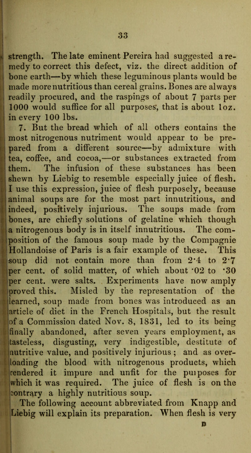 pj strength. The late eminent Pereira had suggested a re- ’ medy to correct this defect, viz. the direct addition of bone earth—by which these leguminous plants would be made more nutritious than cereal grains. Bones are always I readily procured, and the raspings of about 7 parts per 1 1000 would suffice for all purposes', that is about loz. I in every 100 lbs. ! 7. But the bread which of all others contains the r i most nitrogenous nutriment would appear to be pre- r j pared from a different source—by admixture with l\ tea, coffee, and cocoa,—or substances extracted from them. The infusion of these substances has been S shewn by Liebig to resemble especially juice of flesh, i I use this expression, juice of flesh purposely, because i animal soups are for the most part innutritious, and { indeed, positively injurious. The soups made from it; bones, are chiefly solutions of gelatine w’hich though i a nitrogenous body is in itself innutritious. The com- f I position of the famous soup made by the Compagnie |f! Hollandoise of Paris is a fair example of these. This ijsoup did not contain more than from 2*4 to 2*7 jper cent, of solid matter, of which about '02 to *30 iper cent, were salts. Experiments have now amply h proved this. Misled by the representation of the , learned, soup made from bones was introduced as an article of diet in the French Hospitals, but the result : of a Commission dated Nov. 8, 1831, led to its being ! finally abandoned, after seven years employment, as itasteless, disgusting, very indigestible, destitute of ijautritive value, and positively injurious; and as over- l jioading the blood with nitrogenous products, which f jrendered it impure and unfit for the pui poses for [which it was required. The juice of flesh is on the |:*ontrary a highly nutritious soup. ' The following account abbreviated from Knapp and Liebig will explain its preparation. When flesh is very D