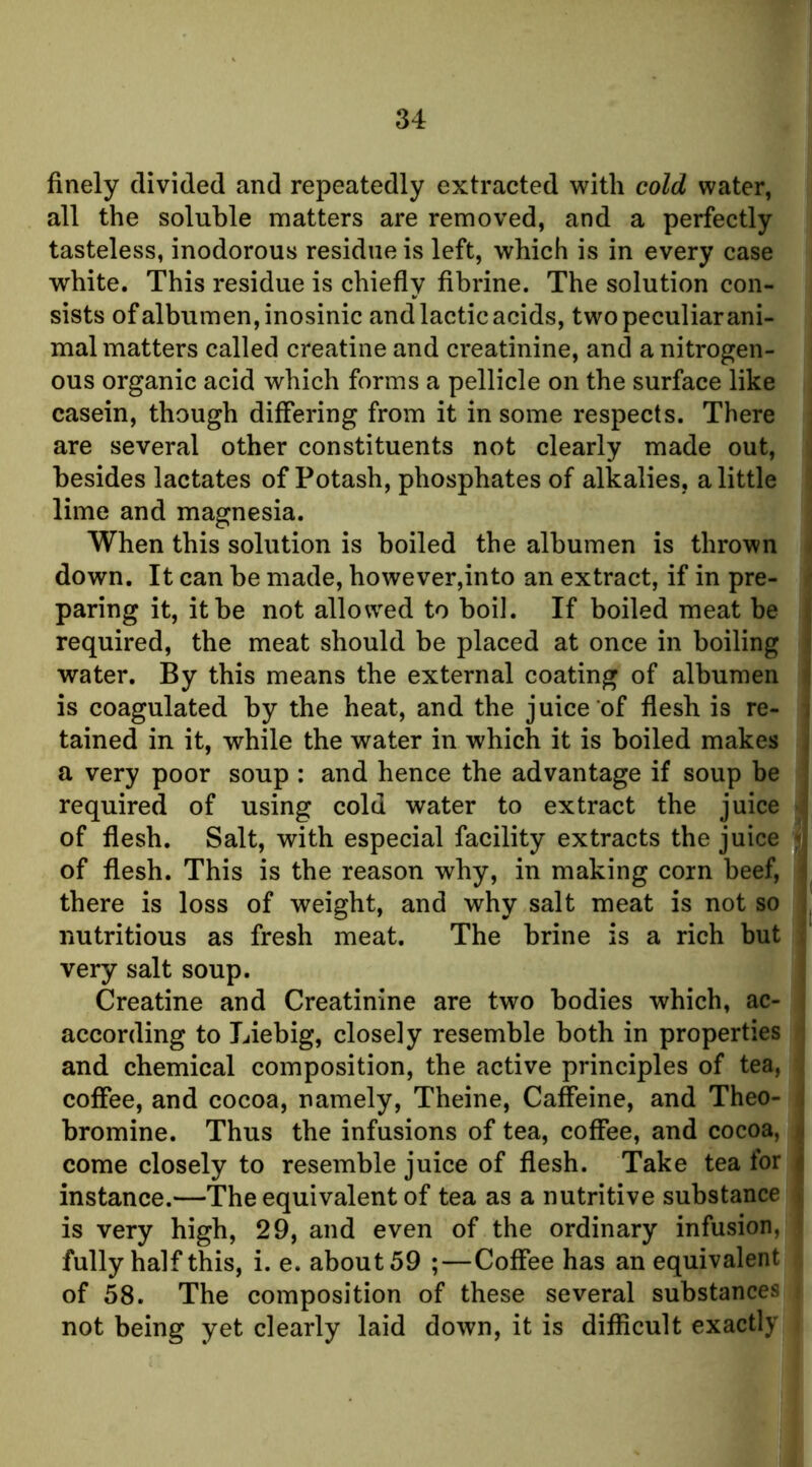 finely divided and repeatedly extracted with cold water, all the soluble matters are removed, and a perfectly tasteless, inodorous residue is left, which is in every case white. This residue is chiefly fibrine. The solution con- sists of albumen, inosinic and lactic acids, two peculiar ani- mal matters called creatine and creatinine, and a nitrogen- ous organic acid which forms a pellicle on the surface like casein, though differing from it in some respects. There are several other constituents not clearly made out, besides lactates of Potash, phosphates of alkalies, a little lime and magnesia. When this solution is boiled the albumen is thrown t down. It can be made, however,into an extract, if in pre- * paring it, it be not allowed to boil. If boiled meat be | required, the meat should be placed at once in boiling | water. By this means the external coating of albumen is coagulated by the heat, and the juice of flesh is re- j tained in it, while the water in which it is boiled makes | a very poor soup : and hence the advantage if soup be | required of using cold water to extract the juice J of flesh. Salt, with especial facility extracts the juice 4 of flesh. This is the reason why, in making corn beef, f there is loss of weight, and why salt meat is not so nutritious as fresh meat. The brine is a rich but ( very salt soup. i Creatine and Creatinine are two bodies which, ac- t according to Liebig, closely resemble both in properties j and chemical composition, the active principles of tea, < coffee, and cocoa, namely, Theine, Caffeine, and Theo- | bromine. Thus the infusions of tea, coffee, and cocoa, | come closely to resemble juice of flesh. Take tea for I instance.—The equivalent of tea as a nutritive substance ^ is very high, 29, and even of the ordinary infusion, f fully half this, i. e. about 59 ;—Coffee has an equivalent of 58. The composition of these several substances not being yet clearly laid down, it is difficult exactly